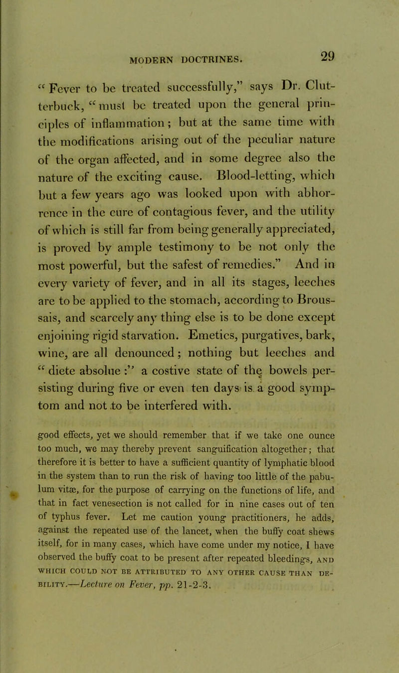 “ Fever to be treated successfully,” says Dr. Clut- terbuck, “ must be treated upon the general prin- ciples of inflammation; but at the same time with the modifications arising out of the peculiar nature of the organ affected, and in some degree also the nature of the exciting cause. Blood-letting, which but a few years ago was looked upon with abhor- rence in the cure of contagious fever, and the utility of which is still far from being generally appreciated, is proved by ample testimony to be not only the most powerful, but the safest of remedies.” And in every variety of fever, and in all its stages, leeches are to be applied to the stomach, according to Brous- sais, and scarcely any thing else is to be done except enjoining rigid starvation. Emetics, purgatives, bark, wine, are all denounced ; nothing but leeches and “ diete absolue a costive state of the bowels per- sisting during five or even ten days is a good symp- tom and not .to be interfered with. good effects, yet we should remember that if we take one ounce too much, we may thereby prevent sanguification altogether; that therefore it is better to have a sufficient quantity of lymphatic blood in the system than to run the risk of having too little of the pabu- lum vitae, for the purpose of carrying on the functions of life, and that in fact venesection is not called for in nine cases out of ten of typhus fever. Let me caution young practitioners, he adds, against the repeated use of the lancet, when the buffy coat shews itself, for in many cases, which have come under my notice, I have observed the buffy coat to be present after repeated bleedings, and WHICH COULD NOT BE ATTRIBUTED TO ANY OTHER CAUSE THAN DE- BILITY.—Lecture on Fever, pp. 21-2-3.