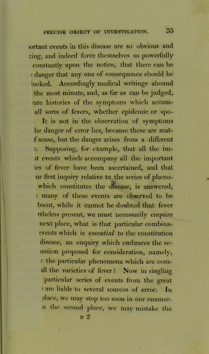 >ortant events in this disease are so obvious and ting, and indeed force themselves so powerfully constantly upon the notice, that there can be : danger that any one of consequence should be looked. Accordingly medical writings abound the most minute, and, as far as can be judged, rate histories of the symptoms which accom- all sorts of fevers, whether epidemic or spo- It is not in the observation of symptoms he danger of error lies, because these are mat- f sense, but the danger arises from a different 3. Supposing, for example, that all the im- lt events which accompany all the important ies of fever have been ascertained, and that 'Ur first inquiry relative to the series of pheno- which constitutes the disease, is answered, 5 many of these events are observed to be bsent, while it cannot be doubted that fever rtheless present, we must necessarily enquire next place, what is that particular combina- events which is essential to the constitution disease, an enquiry which embraces the se- testion proposed for consideration, namely, 3 the particular phenomena which are corn- ill the varieties of fever ? Now in singling particular series of events from the great ' are liable to several sources of error. In place, we may stop too soon in our enumer- n the second place, we may mistake the d 2