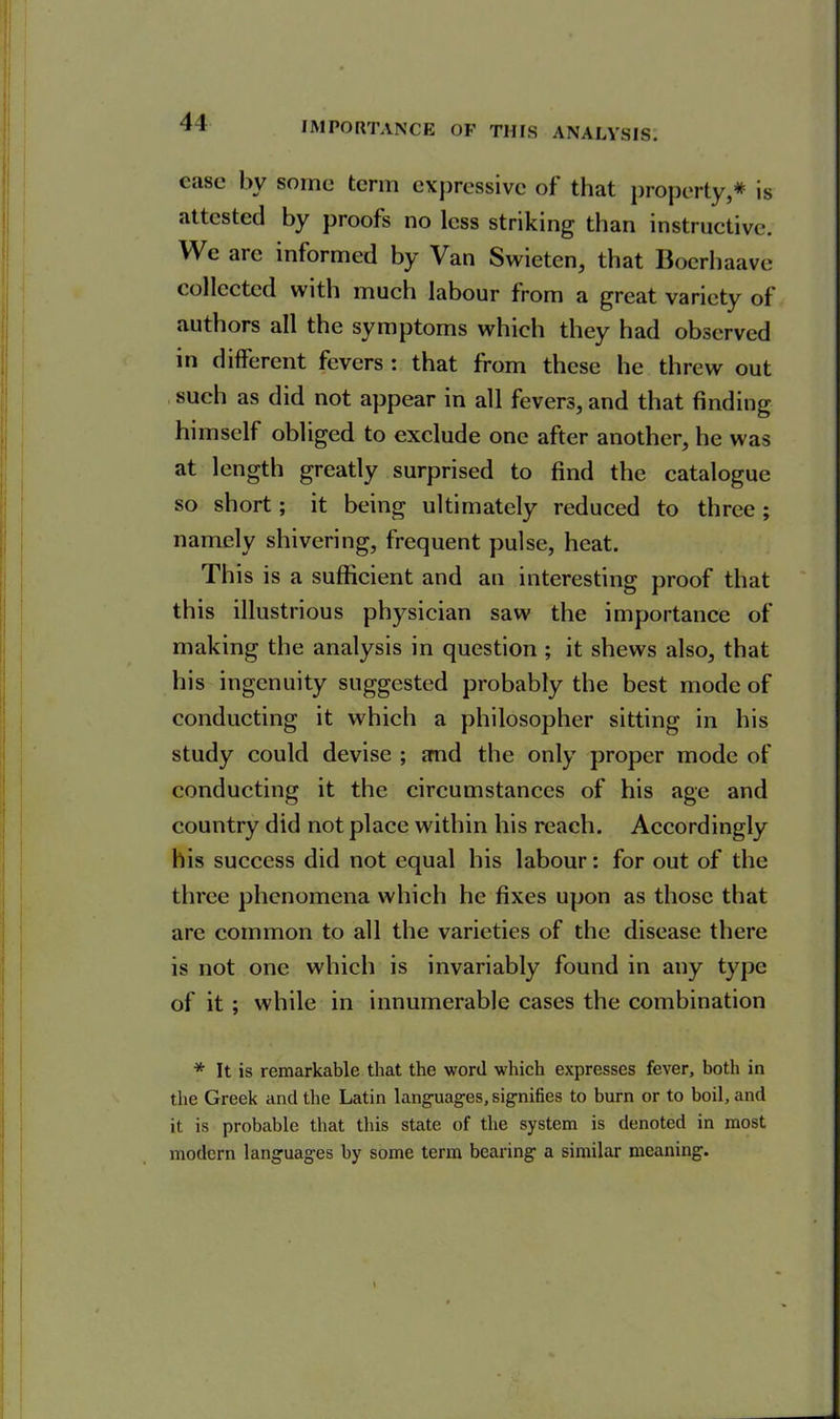 41 case by sonic term expressive of that property,* is attested by proofs no less striking than instructive. We arc informed by Van Swieten, that Boerhaave collected with much labour from a great variety of authors all the symptoms which they had observed in different fevers : that from these he threw out such as did not appear in all fevers, and that finding himself obliged to exclude one after another, he was at length greatly surprised to find the catalogue so short ; it being ultimately reduced to three; namely shivering, frequent pulse, heat. This is a sufficient and an interesting proof that this illustrious physician saw the importance of making the analysis in question ; it shews also, that his ingenuity suggested probably the best inode of conducting it which a philosopher sitting in his study could devise ; and the only proper mode of conducting it the circumstances of his age and country did not place within his reach. Accordingly his success did not equal his labour: for out of the three phenomena which he fixes upon as those that are common to all the varieties of the disease there is not one which is invariably found in any type of it ; while in innumerable cases the combination * It is remarkable that the word which expresses fever, both in the Greek and the Latin languages, signifies to burn or to boil, and it is probable that this state of the system is denoted in most modern languages by some term bearing a similar meaning.