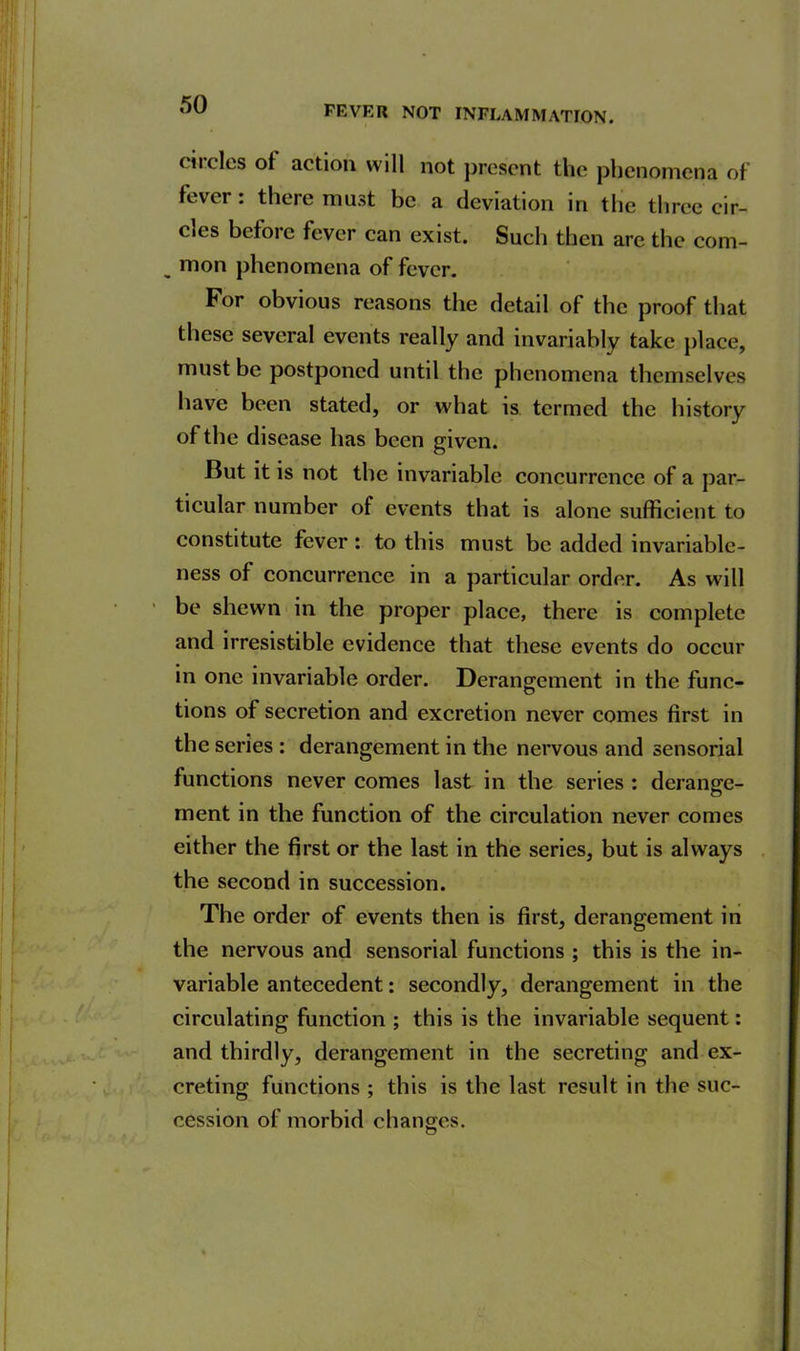 FEVER NOT INFLAMMATION. ciicles of action will not present the phenomena of fever: there must be a deviation in the three cir- cles before fever can exist. Such then are the com- „ mon phenomena of fever. For obvious reasons the detail of the proof that these several events really and invariably take place, must be postponed until the phenomena themselves have been stated, or what is termed the history of the disease has been given. But it is not the invariable concurrence of a par- ticular number of events that is alone sufficient to constitute fever: to this must be added invariable- ness of concurrence in a particular order. As will be shewn in the proper place, there is complete and irresistible evidence that these events do occur in one invariable order. Derangement in the func- tions of secretion and excretion never comes first in the series : derangement in the nervous and sensorial functions never comes last in the series : derange- ment in the function of the circulation never comes either the first or the last in the series, but is always the second in succession. The order of events then is first, derangement in the nervous and sensorial functions ; this is the in- variable antecedent: secondly, derangement in the circulating function ; this is the invariable sequent: and thirdly, derangement in the secreting and ex- creting functions ; this is the last result in the suc- cession of morbid changes.