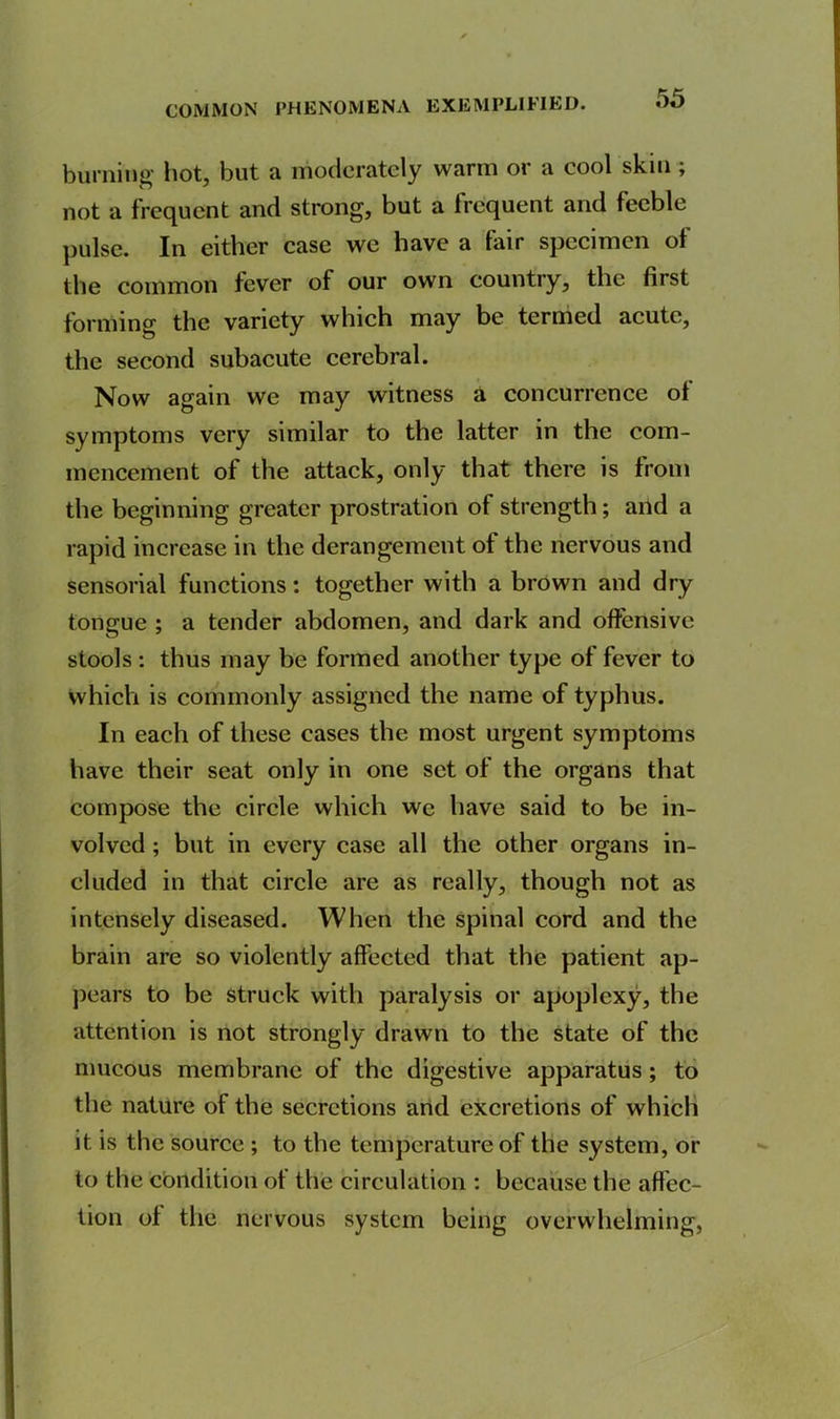 burning hot, but a moderately warm or a cool skin ; not a frequent and strong, but a frequent and feeble pulse. In either case we have a fair specimen ot the common fever of our own country, the first forming the variety which may be termed acute, the second subacute cerebral. Now again we may witness a concurrence ot symptoms very similar to the latter in the com- mencement of the attack, only that there is from the beginning greater prostration of strength; and a rapid increase in the derangement of the nervous and sensorial functions: together with a brown and dry tongue ; a tender abdomen, and dark and offensive stools : thus may be formed another type of fever to which is commonly assigned the name of typhus. In each of these cases the most urgent symptoms have their seat only in one set of the organs that compose the circle which we have said to be in- volved ; but in every case all the other organs in- cluded in that circle are as really, though not as intensely diseased. When the spinal cord and the brain are so violently affected that the patient ap- pears to be struck with paralysis or apoplexy, the attention is not strongly drawn to the state of the mucous membrane of the digestive apparatus; to the nature of the secretions and excretions of which it is the source ; to the temperature of the system, or to the condition of the circulation : because the affec- tion of the nervous system being overwhelming,