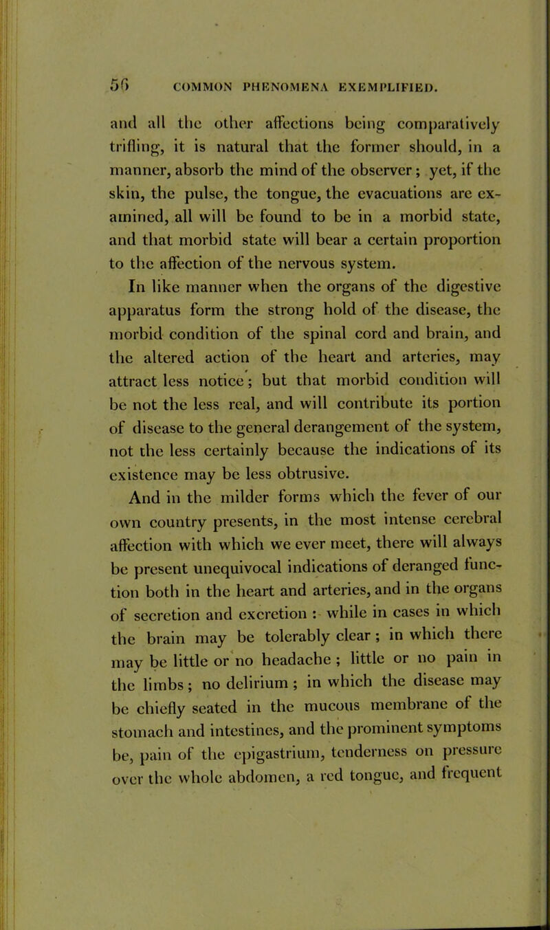 and all the other affections being comparatively trifling, it is natural that the former should, in a manner, absorb the mind of the observer; yet, if the skin, the pulse, the tongue, the evacuations are ex- amined, all will be found to be in a morbid state, and that morbid state will bear a certain proportion to the affection of the nervous system. In like manner when the organs of the digestive apparatus form the strong hold of the disease, the morbid condition of the spinal cord and brain, and the altered action of the heart and arteries, may attract less notice; but that morbid condition will be not the less real, and will contribute its portion of disease to the general derangement of the system, not the less certainly because the indications of its existence may be less obtrusive. And in the milder forms which the fever of our own country presents, in the most intense cerebral affection with which we ever meet, there will always be present unequivocal indications of deranged func- tion both in the heart and arteries, and in the organs of secretion and excretion : while in cases in which the brain may be tolerably clear; in which there may be little or no headache ; little or no pain in the limbs; no delirium ; in which the disease may be chiefly seated in the mucous membrane of the stomach and intestines, and the prominent symptoms be, pain of the epigastrium, tenderness on pressure over the whole abdomen, a red tongue, and frequent