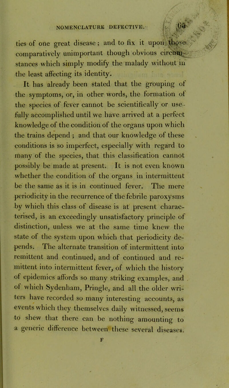 ^ •* SS : wj ^ comparatively unimportant though obvious circutt^- stances which simply modify the malady without in the least affecting its identity. It has already been stated that the grouping of the symptoms, or, in other words, the formation of the species of fever cannot be scientifically or use - fully accomplished until we have arrived at a perfect knowledge of the condition of the organs upon which the trains depend ; and that our knowledge of these conditions is so imperfect, especially with regard to many of the species, that this classification cannot possibly be made at present. It is not even known whether the condition of the organs in intermittent be the same as it is in continued fever. The mere periodicity in the recurrence of the febrile paroxysms by which this class of disease is at present charac- terised, is an exceedingly unsatisfactory principle of distinction, unless we at the same time knew the state of the system upon which that periodicity de- pends. The alternate transition of intermittent into remittent and continued, and of continued and re- mittent into intermittent fever, of which the history of epidemics affords so many striking examples, and ot which Sydenham, Pringle, and all the older wri- ters have recorded so many interesting accounts, as events which they themselves daily witnessed, seems to shew that there can be nothing amounting to a generic difference between these several diseases. NOMENCLATURE DEFECTIVE. , c . fef; s ties of one great disease; and to fix it upon t-bose F
