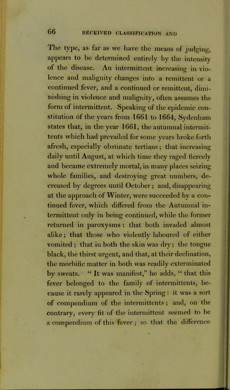 The type, as far as we have the means of judging-, appears to be determined entirely by the intensity of the disease. An intermittent increasing in vio- lence and malignity changes into a remittent or a continued fever, and a continued or remittent, dimi- nishing in violence and malignity, often assumes the form of intermittent. Speaking of the epidemic con- stitution of the years from 1061 to 1664, Sydenham states that, in the year 1661, the autumnal intermit- tents which had prevailed for some years broke forth afresh, especially obstinate tertians ; that increasing- daily until August, at which time they raged fiercely and became extremely mortal, in many places seizing whole families, and destroying great numbers, de- creased by degrees until October ; and, disappearing at the approach of Winter, were succeeded by a con- tinued fever, which differed from the Autumnal in- termittent only in being continued, while the former returned in paroxysms : that both invaded almost alike; that those who violently laboured of either vomited; that in both the skin was dry; the tongue black, the thirst urgent, and that, at their declination, the morbific matter in both was readily exterminated by sweats. “ It was manifest,” he adds, “ that this fever belonged to the family of intermittents, be- cause it rarely appeared in the Spring: it was a sort of compendium of the intermittents ; and, on the contrary, every fit of the intermittent seemed to be a compendium of this fever ; so that the difference