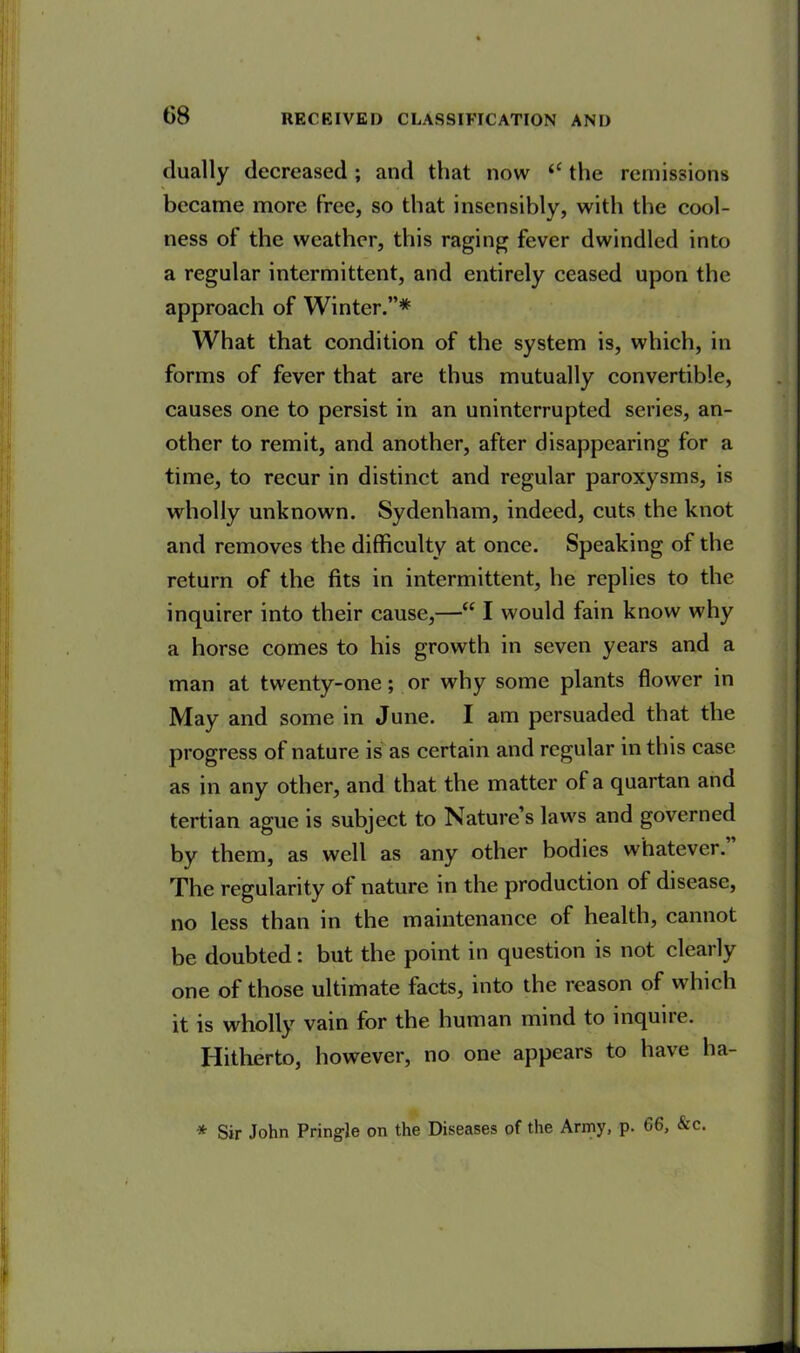 G8 dually decreased ; and that now <c the remissions became more free, so that insensibly, with the cool- ness of the weather, this raging fever dwindled into a regular intermittent, and entirely ceased upon the approach of Winter.”* What that condition of the system is, which, in forms of fever that are thus mutually convertible, causes one to persist in an uninterrupted series, an- other to remit, and another, after disappearing for a time, to recur in distinct and regular paroxysms, is wholly unknown. Sydenham, indeed, cuts the knot and removes the difficulty at once. Speaking of the return of the fits in intermittent, he replies to the inquirer into their cause,—“ I would fain know why a horse comes to his growth in seven years and a man at twenty-one; or why some plants flower in May and some in June. I am persuaded that the progress of nature is as certain and regular in this case as in any other, and that the matter of a quartan and tertian ague is subject to Nature’s laws and governed by them, as well as any other bodies whatever. The regularity of nature in the production of disease, no less than in the maintenance of health, cannot be doubted: but the point in question is not clearly one of those ultimate facts, into the reason of which it is wholly vain for the human mind to inquire. Hitherto, however, no one appears to have ha- * Sir John Pringle on the Diseases of the Army, p. 66, &c.