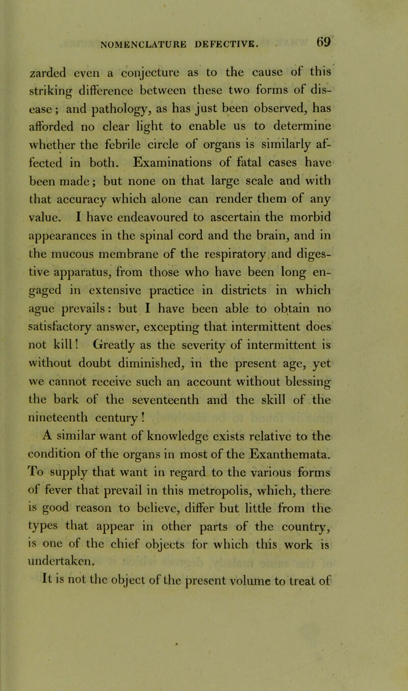 zarded even a conjecture as to the cause ot this striking difference between these two forms of dis- ease; and pathology, as has just been observed, has afforded no clear light to enable us to determine whether the febrile circle of organs is similarly af- fected in both. Examinations of fatal cases have been made; but none on that large scale and with that accuracy which alone can render them of any value. I have endeavoured to ascertain the morbid appearances in the spinal cord and the brain, and in the mucous membrane of the respiratory and diges- tive apparatus, from those who have been long en- gaged in extensive practice in districts in which ague prevails: but I have been able to obtain no satisfactory answer, excepting that intermittent does not kill! Greatly as the severity of intermittent is without doubt diminished, in the present age, yet we cannot receive such an account without blessing the bark of the seventeenth and the skill of the nineteenth century! A similar want of knowledge exists relative to the condition of the organs in most of the Exanthemata. To supply that want in regard to the various forms of fever that prevail in this metropolis, which, there is good reason to believe, differ but little from the types that appear in other parts of the country, is one of the chief objects for which this work is undertaken. It is not the object of the present volume to treat of