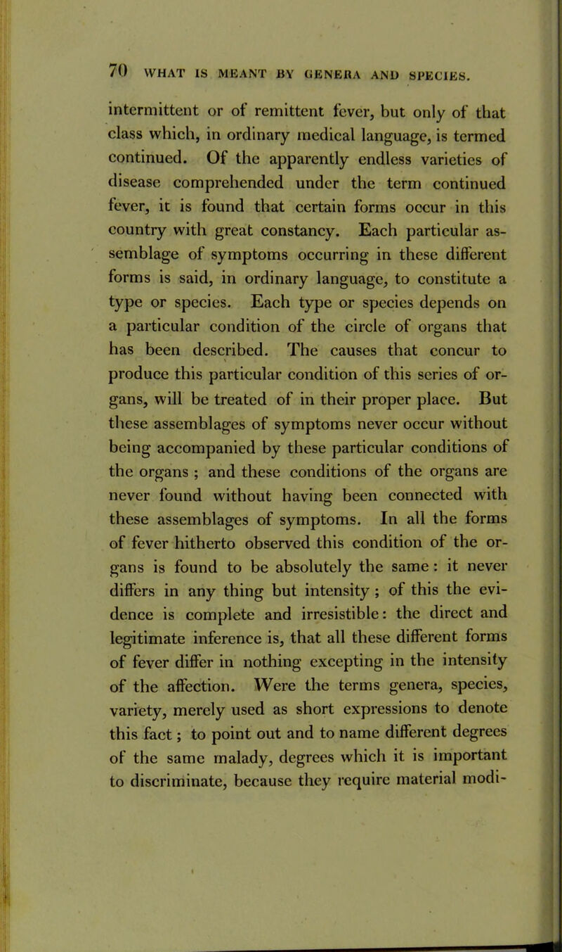 intermittent or of remittent fever, but only of that class which, in ordinary medical language, is termed continued. Of the apparently endless varieties of disease comprehended under the term continued fever, it is found that certain forms occur in this country with great constancy. Each particular as- semblage of symptoms occurring in these different forms is said, in ordinary language, to constitute a type or species. Each type or species depends on a particular condition of the circle of organs that has been described. The causes that concur to % produce this particular condition of this series of or- gans, will be treated of in their proper place. But these assemblages of symptoms never occur without being accompanied by these particular conditions of the organs ; and these conditions of the organs are never found without having been connected with these assemblages of symptoms. In all the forms of fever hitherto observed this condition of the or- gans is found to be absolutely the same : it never differs in any thing but intensity ; of this the evi- dence is complete and irresistible: the direct and legitimate inference is, that all these different forms of fever differ in nothing excepting in the intensity of the affection. Were the terms genera, species, variety, merely used as short expressions to denote this fact; to point out and to name different degrees of the same malady, degrees which it is important to discriminate, because they require material modi-