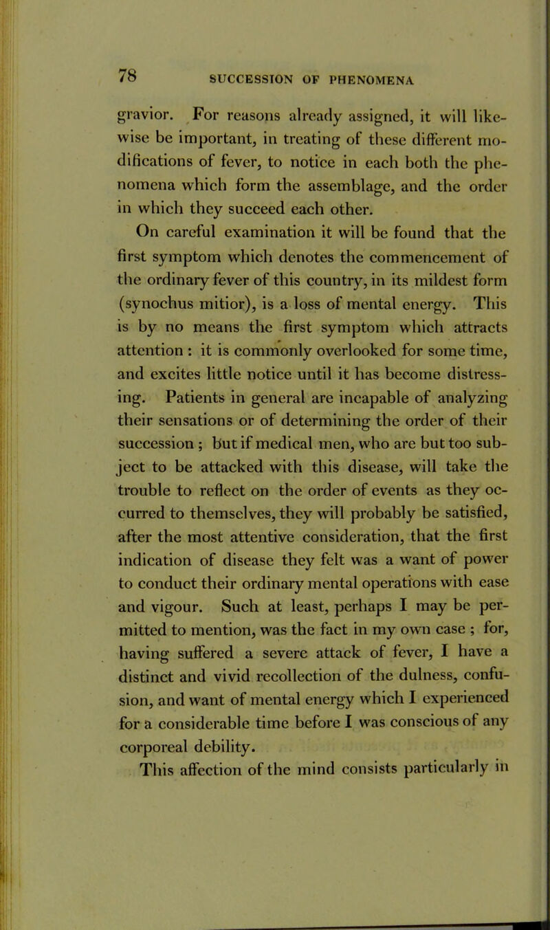 gravior. For reasons already assigned, it will like- wise be important, in treating of these different mo- difications of fever, to notice in each both the phe- nomena which form the assemblage, and the order in which they succeed each other. On careful examination it will be found that the first symptom which denotes the commencement of the ordinary fever of this country, in its mildest form (synochus mitior), is a loss of mental energy. This is by no means the first symptom which attracts attention : it is commonly overlooked for some time, and excites little notice until it has become distress- ing. Patients in general are incapable of analyzing their sensations or of determining the order of their succession ; but if medical men, who are but too sub- ject to be attacked with this disease, will take the trouble to reflect on the order of events as they oc- curred to themselves, they will probably be satisfied, after the most attentive consideration, that the first indication of disease they felt was a want of power to conduct their ordinary mental operations with ease and vigour. Such at least, perhaps I may be per- mitted to mention, was the fact in my own case ; lor, having suffered a severe attack of fever, I have a distinct and vivid recollection of the dulness, confu- sion, and want of mental energy which I experienced for a considerable time before I was conscious of any corporeal debility. This affection of the mind consists particularly in