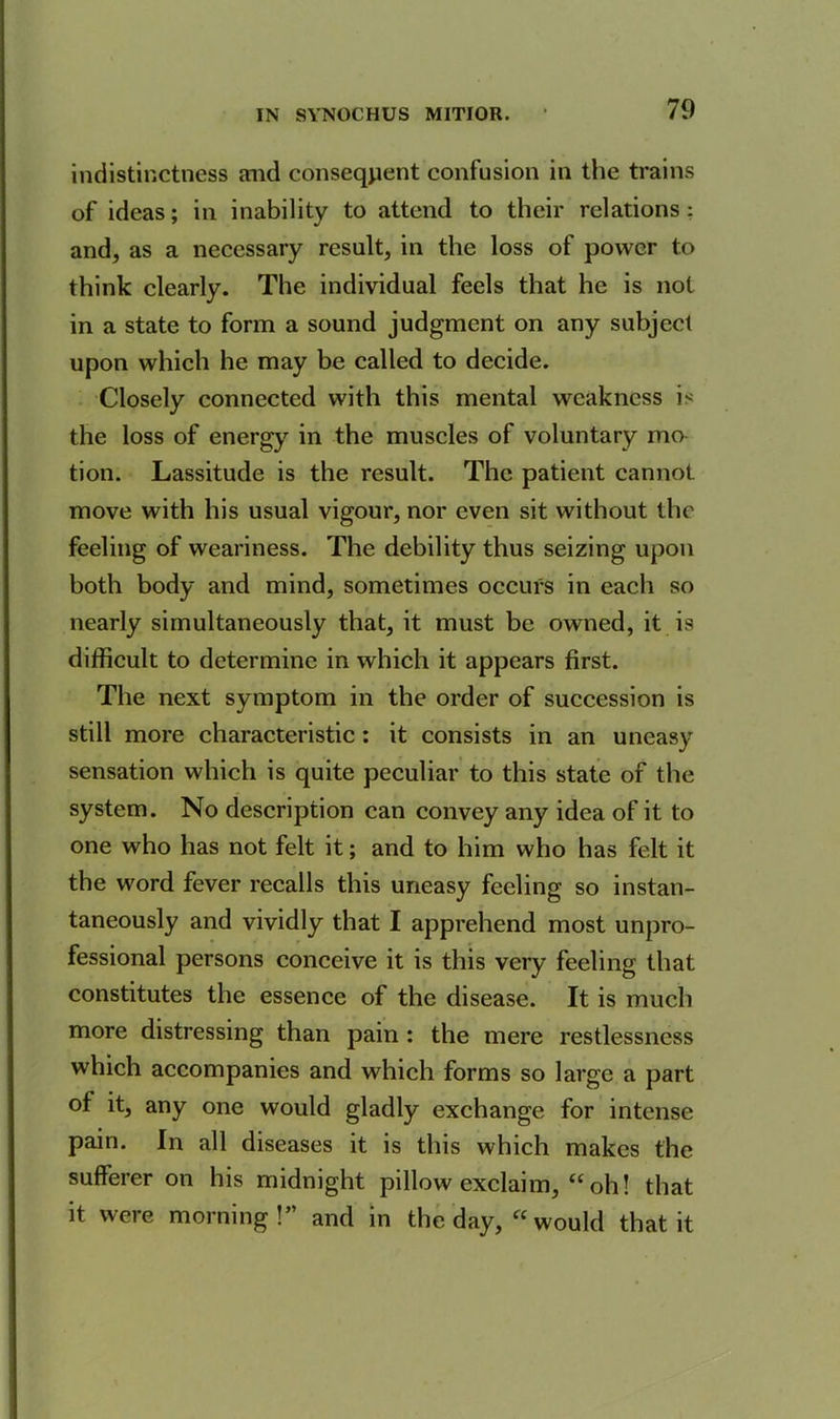 indistinctness and consequent confusion in the trains of ideas; in inability to attend to their relations: and, as a necessary result, in the loss of power to think clearly. The individual feels that he is not in a state to form a sound judgment on any subject upon which he may be called to decide. Closely connected with this mental weakness is the loss of energy in the muscles of voluntary mo- tion. Lassitude is the result. The patient cannot move with his usual vigour, nor even sit without the feeling of weariness. The debility thus seizing upon both body and mind, sometimes occurs in each so nearly simultaneously that, it must be owned, it is difficult to determine in which it appears first. The next symptom in the order of succession is still more characteristic: it consists in an uneasy sensation which is quite peculiar to this state of the system. No description can convey any idea of it to one who has not felt it; and to him who has felt it the word fever recalls this uneasy feeling so instan- taneously and vividly that I apprehend most unpro- fessional persons conceive it is this very feeling that constitutes the essence of the disease. It is much more distressing than pain : the mere restlessness which accompanies and which forms so large a part of it, any one would gladly exchange for intense pain. In all diseases it is this which makes the sufferer on his midnight pillow exclaim, “ oh! that it were morning!” and in the day, “ would that it