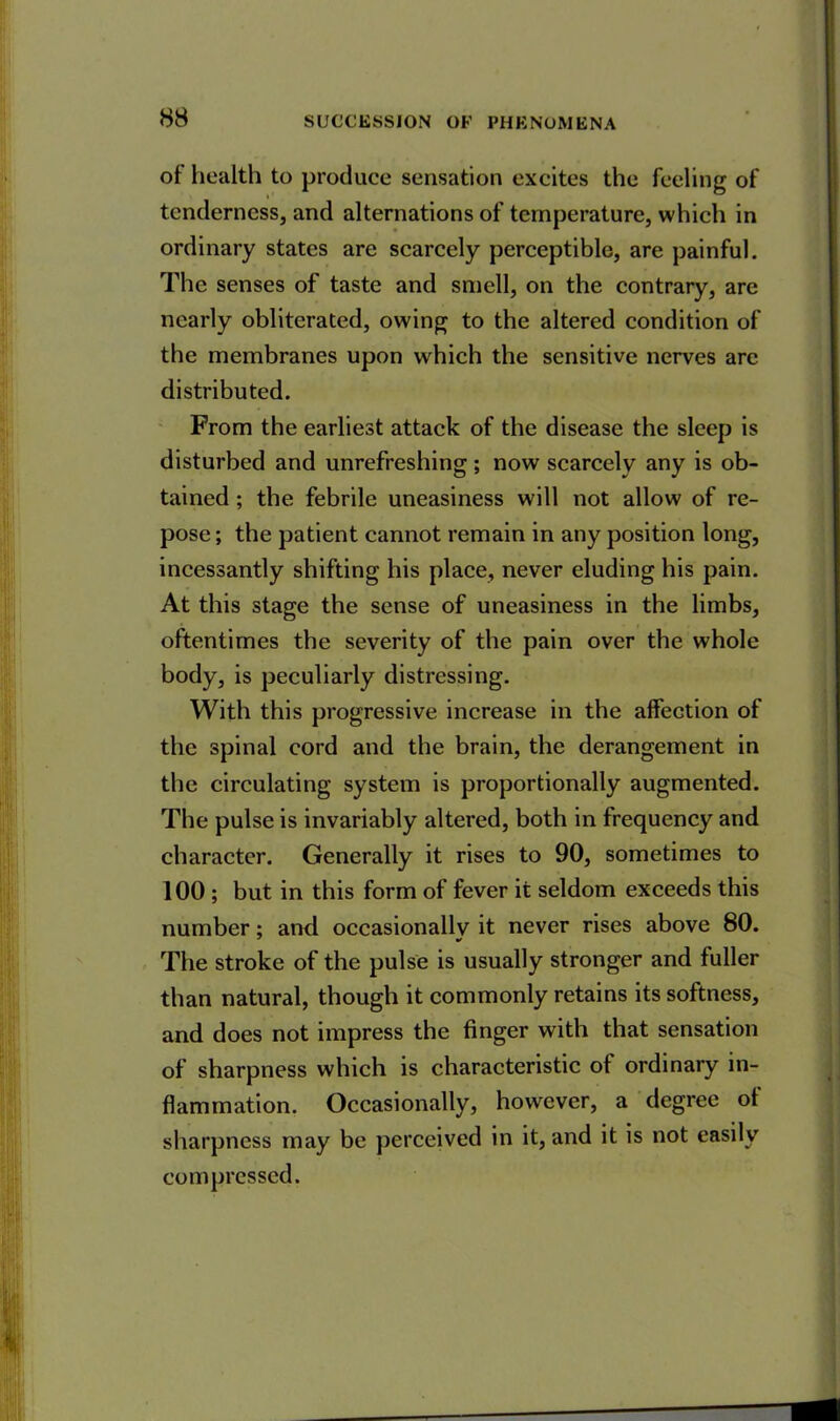 of health to produce sensation excites the feeling of tenderness, and alternations of temperature, which in ordinary states are scarcely perceptible, are painful. The senses of taste and smell, on the contrary, are nearly obliterated, owing to the altered condition of the membranes upon which the sensitive nerves are distributed. From the earliest attack of the disease the sleep is disturbed and unrefreshing; now scarcely any is ob- tained ; the febrile uneasiness will not allow of re- pose ; the patient cannot remain in any position long, incessantly shifting his place, never eluding his pain. At this stage the sense of uneasiness in the limbs, oftentimes the severity of the pain over the whole body, is peculiarly distressing. With this progressive increase in the affection of the spinal cord and the brain, the derangement in the circulating system is proportionally augmented. The pulse is invariably altered, both in frequency and character. Generally it rises to 90, sometimes to 100 ; but in this form of fever it seldom exceeds this number; and occasionallv it never rises above 80. The stroke of the pulse is usually stronger and fuller than natural, though it commonly retains its softness, and does not impress the finger with that sensation of sharpness which is characteristic of ordinary in- flammation. Occasionally, however, a degree of sharpness may be perceived in it, and it is not easily compressed.