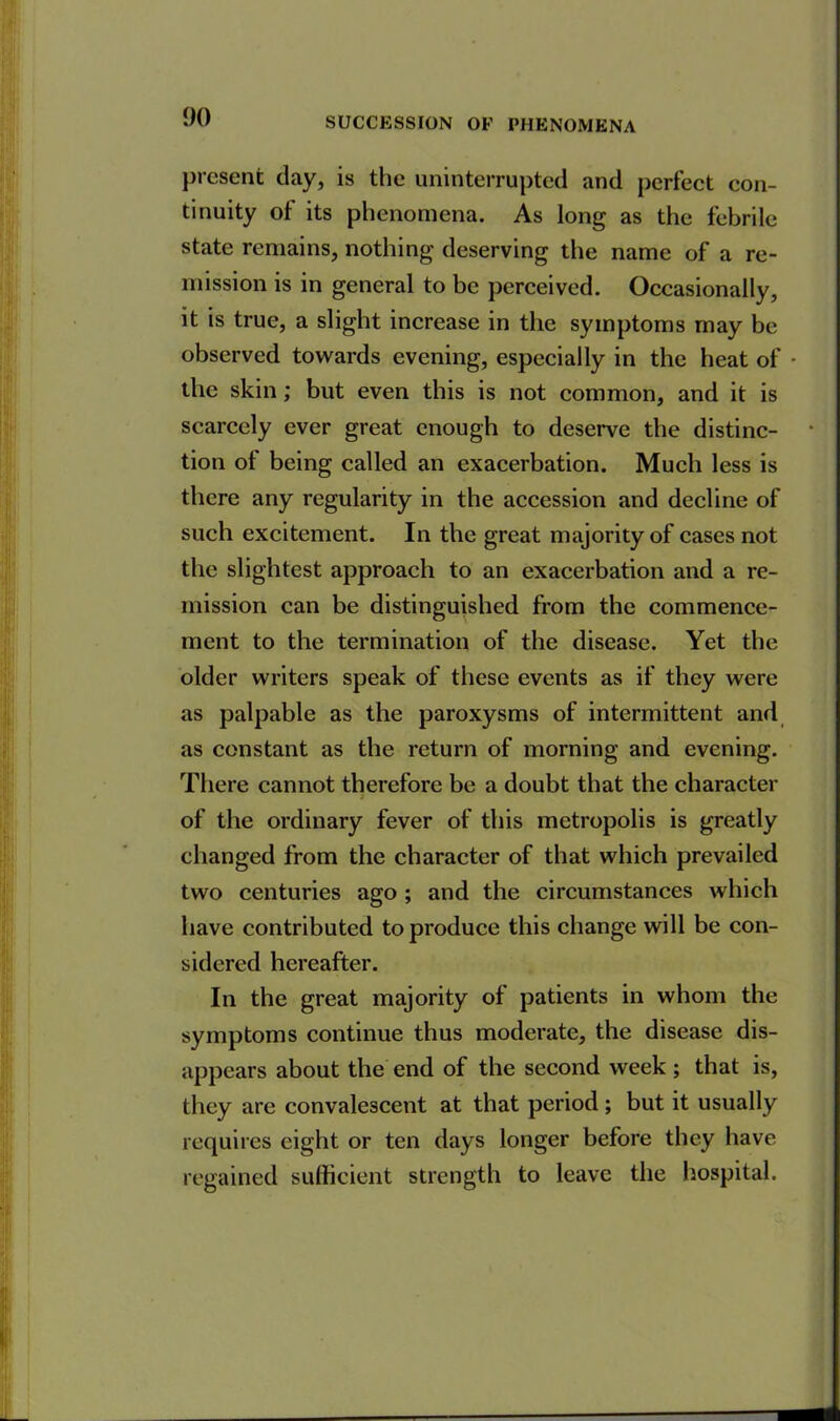 present day, is the uninterrupted and perfect con- tinuity of its phenomena. As long as the febrile state remains, nothing deserving the name of a re- mission is in general to be perceived. Occasionally, it is true, a slight increase in the symptoms may be observed towards evening, especially in the heat of • the skin; but even this is not common, and it is scarcely ever great enough to deserve the distinc- * tion of being called an exacerbation. Much less is there any regularity in the accession and decline of such excitement. In the great majority of cases not the slightest approach to an exacerbation and a re- mission can be distinguished from the commence- ment to the termination of the disease. Yet the older writers speak of these events as if they were as palpable as the paroxysms of intermittent and as constant as the return of morning and evening. There cannot therefore be a doubt that the character of the ordinary fever of this metropolis is greatly changed from the character of that which prevailed two centuries ago ; and the circumstances which have contributed to produce this change will be con- sidered hereafter. In the great majority of patients in whom the symptoms continue thus moderate, the disease dis- appears about the end of the second week ; that is, they are convalescent at that period ; but it usually requires eight or ten days longer before they have regained sufficient strength to leave the hospital.