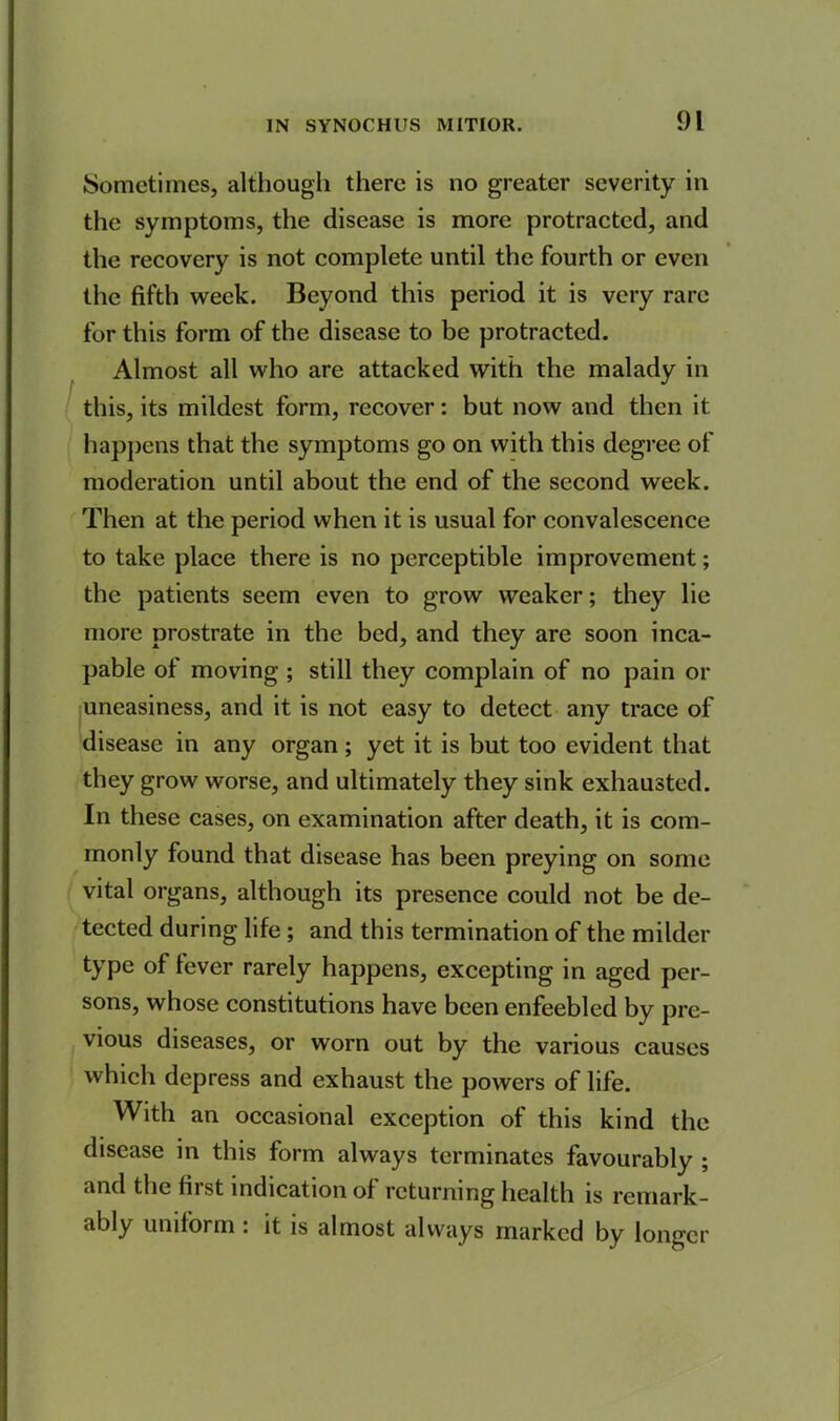 Sometimes, although there is no greater severity in the symptoms, the disease is more protracted, and the recovery is not complete until the fourth or even the fifth week. Beyond this period it is very rare for this form of the disease to be protracted. Almost all who are attacked with the malady in this, its mildest form, recover: but now and then it happens that the symptoms go on with this degree of moderation until about the end of the second week. Then at the period when it is usual for convalescence to take place there is no perceptible improvement; the patients seem even to grow weaker; they lie more prostrate in the bed, and they are soon inca- pable of moving ; still they complain of no pain or uneasiness, and it is not easy to detect any trace of disease in any organ; yet it is but too evident that they grow worse, and ultimately they sink exhausted. In these cases, on examination after death, it is com- monly found that disease has been preying on some vital organs, although its presence could not be de- tected during life ; and this termination of the milder type of fever rarely happens, excepting in aged per- sons, whose constitutions have been enfeebled by pre- vious diseases, or worn out by the various causes which depress and exhaust the powers of life. With an occasional exception of this kind the disease in this form always terminates favourably ; and the first indication of returning health is remark - ably uniform : it is almost always marked by longer