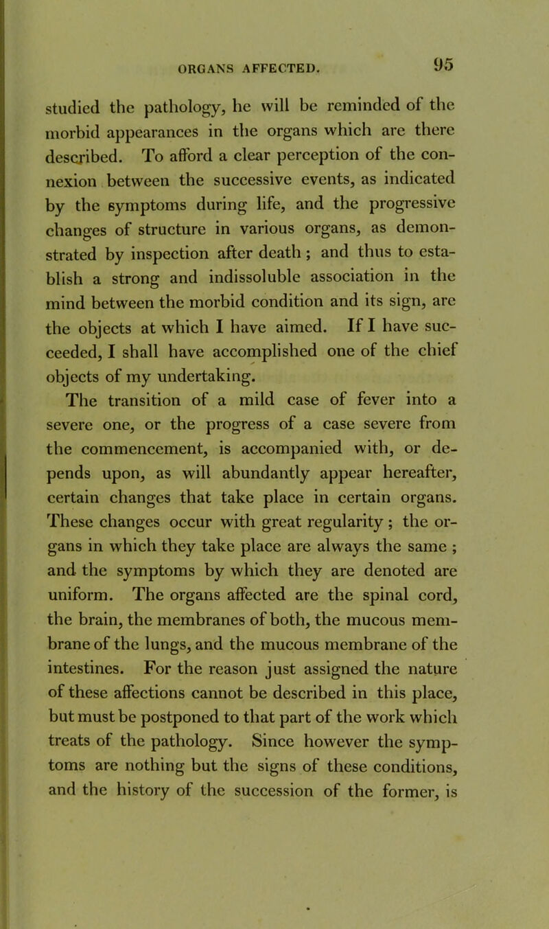 ORGANS AFFECTED. studied the pathology, he will be reminded of the morbid appearances in the organs which are there described. To afford a clear perception of the con- nexion between the successive events, as indicated by the symptoms during life, and the progressive changes of structure in various organs, as demon- strated by inspection after death ; and thus to esta- blish a strong and indissoluble association in the mind between the morbid condition and its sign, arc the objects at which I have aimed. If I have suc- ceeded, I shall have accomplished one of the chief objects of my undertaking. The transition of a mild case of fever into a severe one, or the progress of a case severe from the commencement, is accompanied with, or de- pends upon, as will abundantly appear hereafter, certain changes that take place in certain organs. These changes occur with great regularity ; the or- gans in which they take place are always the same ; and the symptoms by which they are denoted are uniform. The organs affected are the spinal cord, the brain, the membranes of both, the mucous mem- brane of the lungs, and the mucous membrane of the intestines. For the reason just assigned the nature of these affections cannot be described in this place, but must be postponed to that part of the work which treats of the pathology. Since however the symp- toms are nothing but the signs of these conditions, and the history of the succession of the former, is