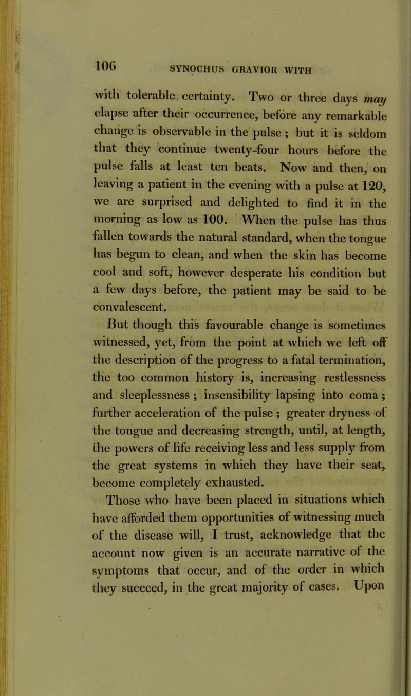 10G with tolerable, certainty. Two or three days may elapse after their occurrence, before any remarkable change is observable in the pulse ; but it is seldom that they continue twenty-four hours before the pulse falls at least ten beats. Now and then, on leaving a patient in the evening with a pulse at 120, we are surprised and delighted to find it in the morning as low as 100. When the pulse has thus fallen towards the natural standard, when the tongue has begun to clean, and when the skin has become cool and soft, however desperate his condition but a few days before, the patient may be said to be convalescent. But though this favourable change is sometimes witnessed, yet, from the point at which we left off the description of the progress to a fatal termination, the too common history is, increasing restlessness and sleeplessness ; insensibility lapsing into coma; further acceleration of the pulse ; greater dryness of the tongue and decreasing strength, until, at length, the powers of life receiving less and less supply from the great systems in which they have their seat, become completely exhausted. Those who have been placed in situations which have afforded them opportunities of witnessing much of the disease will, I trust, acknowledge that the account now given is an accurate narrative of the symptoms that occur, and of the order in which they succeed, in the great majority of cases. Upon