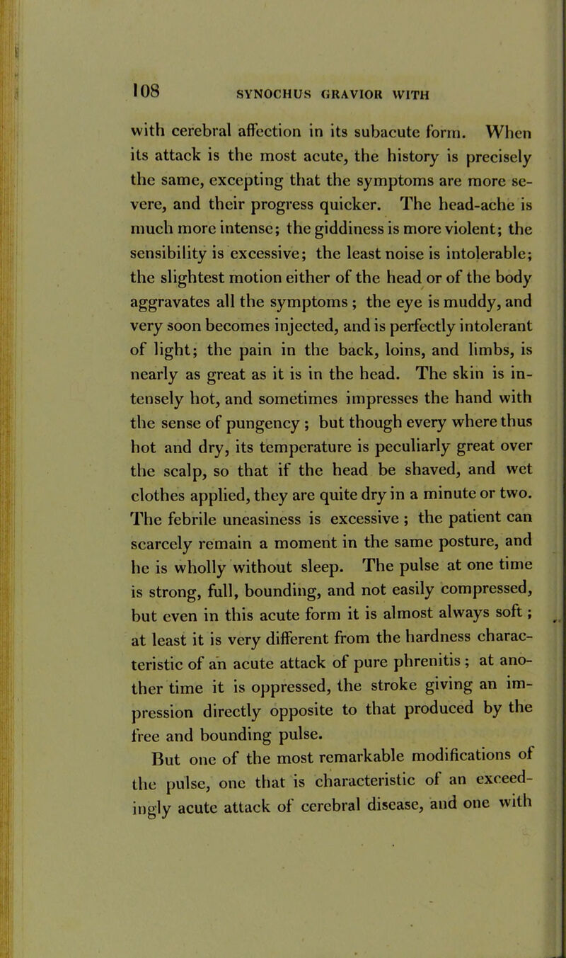 with cerebral affection in its subacute form. When its attack is the most acute, the history is precisely the same, excepting that the symptoms are more se- vere, and their progress quicker. The head-ache is much more intense; the giddiness is more violent; the sensibility is excessive; the least noise is intolerable; the slightest motion either of the head or of the body aggravates all the symptoms ; the eye is muddy, and very soon becomes injected, and is perfectly intolerant of light; the pain in the back, loins, and limbs, is nearly as great as it is in the head. The skin is in- tensely hot, and sometimes impresses the hand with the sense of pungency ; but though every where thus hot and dry, its temperature is peculiarly great over the scalp, so that if the head be shaved, and wet clothes applied, they are quite dry in a minute or two. The febrile uneasiness is excessive ; the patient can scarcely remain a moment in the same posture, and he is wholly without sleep. The pulse at one time is strong, full, bounding, and not easily compressed, but even in this acute form it is almost always soft; at least it is very different from the hardness charac- teristic of an acute attack of pure phrenitis ; at ano- ther time it is oppressed, the stroke giving an im- pression directly opposite to that produced by the free and bounding pulse. But one of the most remarkable modifications of the pulse, one that is characteristic of an exceed- ingly acute attack oi cerebral disease, and one with