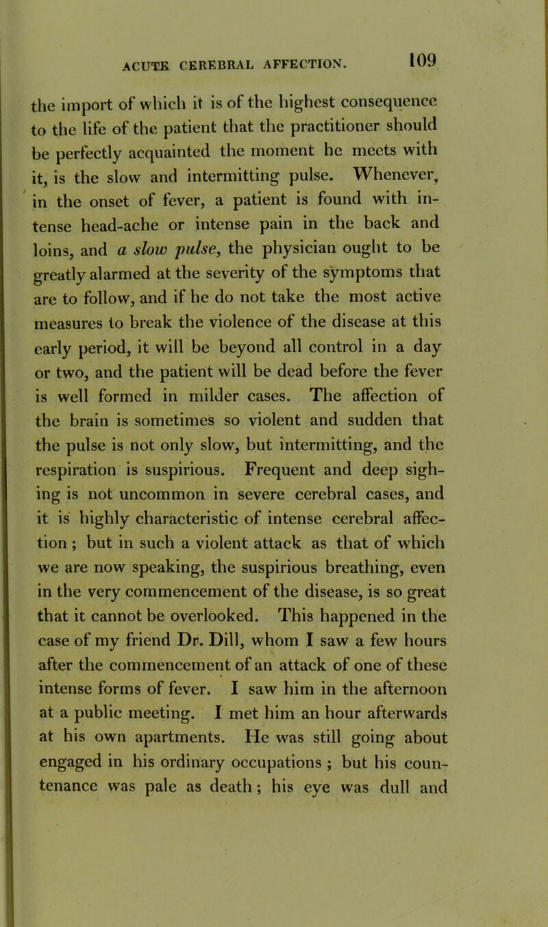 the import of which it is of the highest consequence to the life of the patient that the practitioner should be perfectly acquainted the moment he meets with it, is the slow and intermitting pulse. Whenever, in the onset of fever, a patient is found with in- tense head-ache or intense pain in the back and loins, and a slow pulse, the physician ought to be greatly alarmed at the severity of the symptoms that are to follow, and if he do not take the most active measures to break the violence of the disease at this early period, it will be beyond all control in a day or two, and the patient will be dead before the fever is well formed in milder cases. The affection of the brain is sometimes so violent and sudden that the pulse is not only slow, but intermitting, and the respiration is suspirious. Frequent and deep sigh- ing is not uncommon in severe cerebral cases, and it is highly characteristic of intense cerebral affec- tion ; but in such a violent attack as that of which we are now speaking, the suspirious breathing, even in the very commencement of the disease, is so great that it cannot be overlooked. This happened in the case of my friend Dr. Dill, whom I saw a few hours after the commencement of an attack of one of these intense forms of fever. I saw him in the afternoon at a public meeting. I met him an hour afterwards at his own apartments. He was still going about engaged in his ordinary occupations ; but his coun- tenance was pale as death ; his eye was dull and