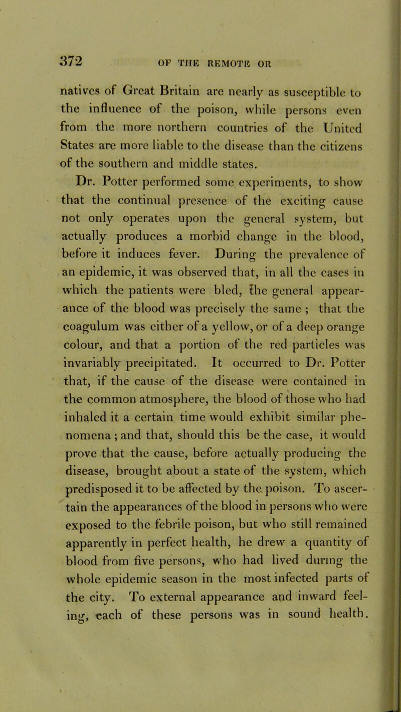 natives of Great Britain are nearly as susceptible to the influence of the poison, while persons even from the more northern countries of the United States are more liable to the disease than the citizens of the southern and middle states. Dr. Potter performed some experiments, to show that the continual presence of the exciting cause not only operates upon the general system, but actually produces a morbid change in the blood, before it induces fever. During the prevalence of an epidemic, it was observed that, in all the cases in which the patients were bled, the general appear- ance of the blood was precisely the same ; that the coagulum was either of a yellow, or of a deep orange colour, and that a portion of the red particles was invariably precipitated. It occurred to Dr. Potter that, if the cause of the disease were contained in the common atmosphere, the blood of those who had inhaled it a certain time would exhibit similar phe- nomena ; and that, should this be the case, it would prove that the cause, before actually producing the disease, brought about a state of the system, which predisposed it to be affected by the poison. To ascer- tain the appearances of the blood in persons who were exposed to the febrile poison, but who still remained apparently in perfect health, he drew a quantity of blood from five persons, who had lived during the whole epidemic season in the most infected parts of the city. To external appearance and inward feel- ing, each of these persons was in sound health.