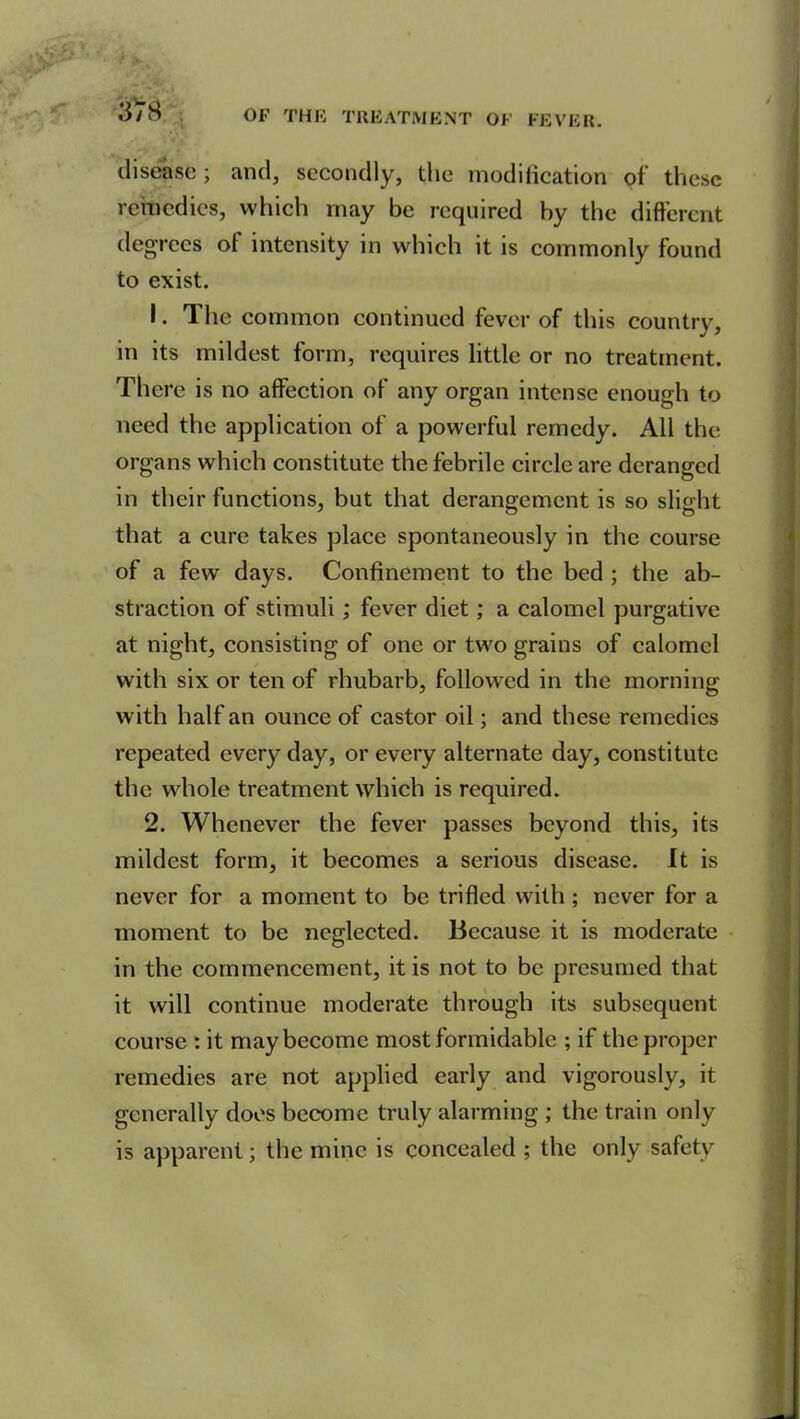 disease ; and, secondly, the modification of these remedies, which may be required by the different degrees of intensity in which it is commonly found to exist. 1. The common continued fever of this country, in its mildest form, requires little or no treatment. There is no affection of any organ intense enough to need the application of a powerful remedy. All the organs which constitute the febrile circle are deranged in their functions, but that derangement is so slight that a cure takes place spontaneously in the course of a few days. Confinement to the bed ; the ab- straction of stimuli; fever diet ; a calomel purgative at night, consisting of one or two grains of calomel with six or ten of rhubarb, followed in the morning with half an ounce of castor oil; and these remedies repeated every day, or every alternate day, constitute the whole treatment which is required. 2. Whenever the fever passes beyond this, its mildest form, it becomes a serious disease. It is never for a moment to be trifled with ; never for a moment to be neglected. Because it is moderate in the commencement, it is not to be presumed that it will continue moderate through its subsequent course : it may become most formidable ; if the proper remedies are not applied early and vigorously, it generally does become truly alarming ; the train only is apparent; the mine is concealed ; the only safety