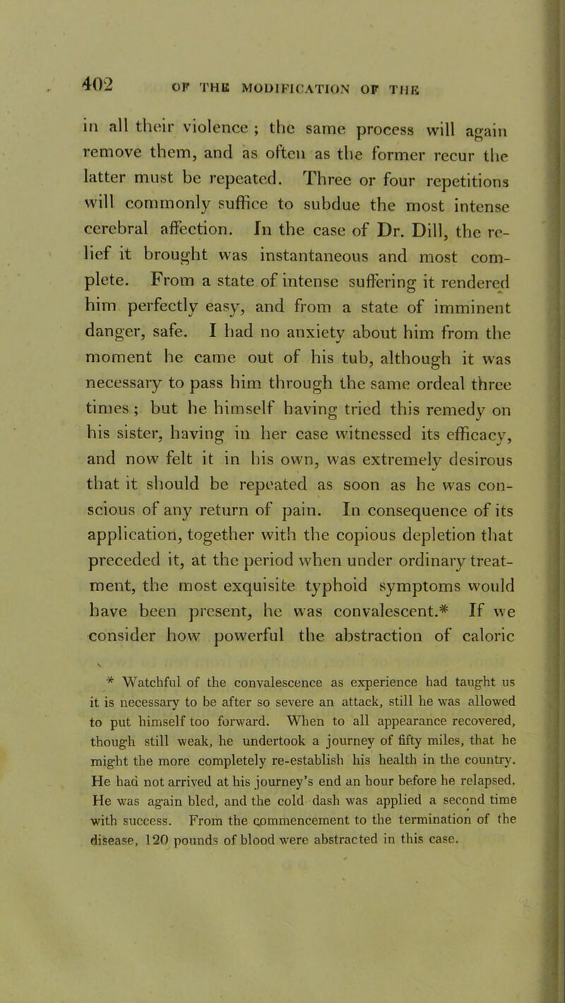 ill .nil their violence ; the same process will again remove them, and as often as the former recur the latter must be repeated. Three or four repetitions will commonly suffice to subdue the most intense cerebral affection. In the case of Dr. Dill, the re- lief it brought was instantaneous and most com- plete. From a state of intense suffering it rendered him perfectly easy, and from a state of imminent danger, safe. I had no anxiety about him from the moment he came out of his tub, although it was necessaiy to pass him through the same ordeal three times; but he himself having tried this remedy on his sister, having in her case witnessed its efficacy, and now felt it in bis own, was extremely desirous that it should be repeated as soon as he was con- scious of any return of pain. In consequence of its application, together with the copious depletion that preceded it, at the period when under ordinary treat- ment, the most exquisite typhoid symptoms would have been present, he was convalescent.* If we consider how powerful the abstraction of caloric \ * Watchful of the convalescence as experience had taught us it is necessary to be after so severe an attack, still he was allowed to put himself too forward. When to all appearance recovered, though still weak, he undertook a journey of fifty miles, that he might the more completely re-establish his health in the country. He had not arrived at his journey’s end an hour before he relapsed. He was ag-ain bled, and the cold dash was applied a second time with success. From the commencement to the termination of the disease, 120 pounds of blood were abstracted in this case.