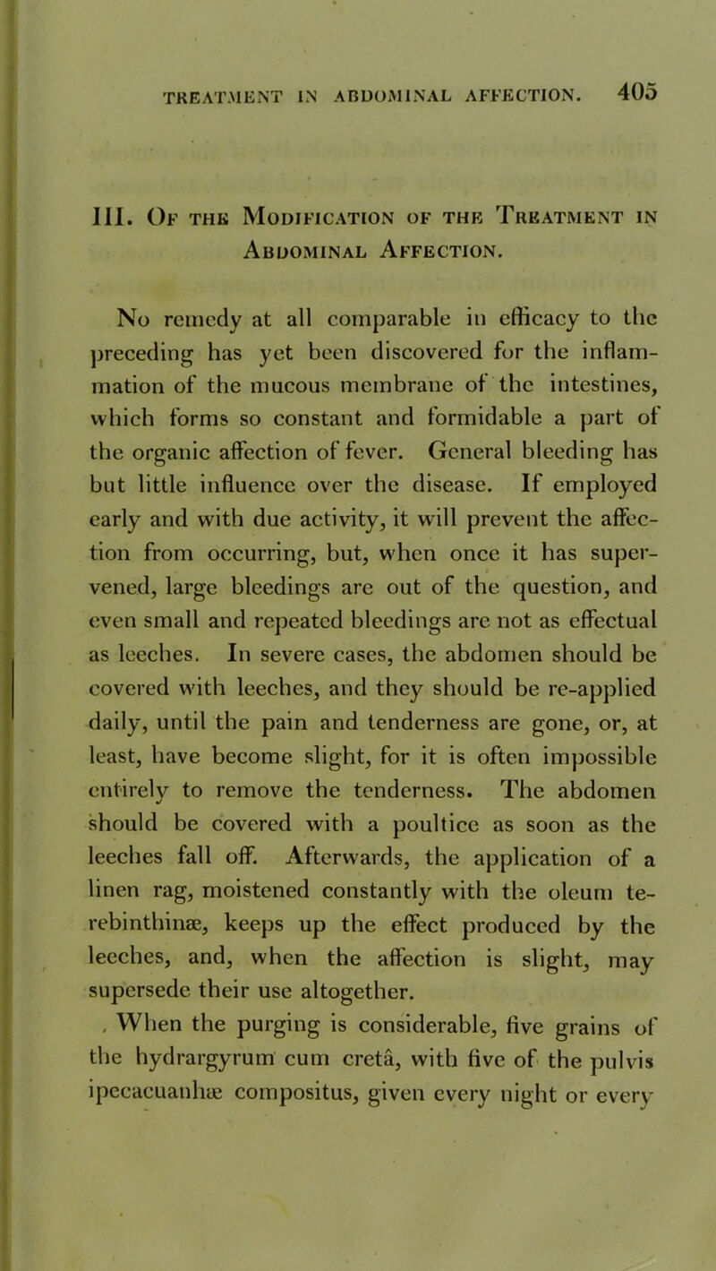 - III. Of the Modification of the Treatment in Abdominal Affection. No remedy at all comparable in efficacy to the preceding has yet been discovered for the inflam- mation of the mucous membrane of the intestines, which forms so constant and formidable a part of the organic affection of fever. General bleeding has but little influence over the disease. If employed early and with due activity, it will prevent the affec- tion from occurring, but, when once it has super- vened, large bleedings arc out of the question, and even small and repeated bleedings arc not as effectual as leeches. In severe cases, the abdomen should be covered with leeches, and they should be re-applied daily, until the pain and tenderness are gone, or, at least, have become slight, for it is often impossible entirely to remove the tenderness. The abdomen should be covered with a poultice as soon as the leeches fall off. Afterwards, the application of a linen rag, moistened constantly with the oleum te- rebinthinae, keeps up the effect produced by the leeches, and, when the affection is slight, may supersede their use altogether. . When the purging is considerable, five grains of the hydrargyrum cum creta, with five of the pulvis ipecacuanhas compositus, given every night or every