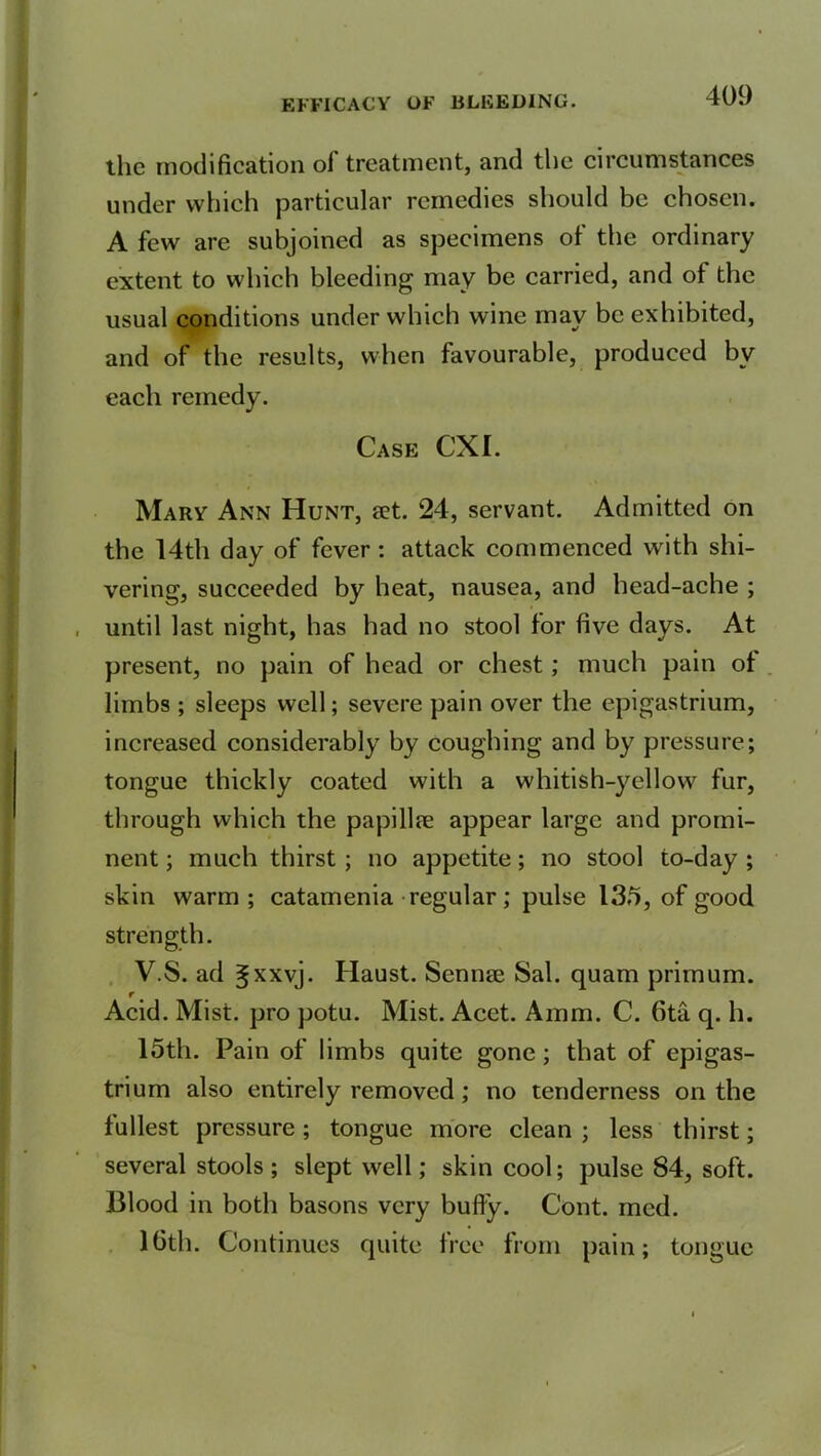 the modification of treatment, and the circumstances under which particular remedies should be chosen. A few are subjoined as specimens of the ordinary extent to which bleeding may be carried, and of the usual conditions under which wine may be exhibited, and of the results, when favourable, produced bv each remedy. Case CXI. Mary Ann Hunt, set. 24, servant. Admitted on the 14th day of fever: attack commenced with shi- vering, succeeded by heat, nausea, and head-ache ; until last night, has had no stool for five days. At present, no pain of head or chest; much pain of limbs ; sleeps well; severe pain over the epigastrium, increased considerably by coughing and by pressure; tongue thickly coated with a whitish-yellow fur, through which the papillse appear large and promi- nent ; much thirst ; no appetite; no stool to-day ; skin warm ; catamenia regular; pulse 135, of good strength. V.S. ad 5XXVJ* Haust. Semite Sal. quam primum. r . . Acid. Mist, pro potu. Mist. Acet. Aram. C. 6ta q. h. 15th. Pain of limbs quite gone; that of epigas- trium also entirely removed; no tenderness on the fullest pressure; tongue more clean ; less thirst; several stools ; slept well; skin cool; pulse 84, soft. Blood in both basons very bully. Cont. med. 16th. Continues quite free from pain; tongue