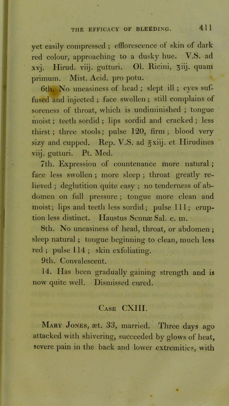 yet easily compressed ; efflorescence of skin of dark red colour, approaching to a dusky hue. V.S. ad xvj. Hirud. viij. gutturi. 01. Ricini, 3iij. quam primum. Mist. Acid, pro potu. Gth. No uneasiness of head ; slept ill ; eyes suf- fused and injected ; face swollen ; still complains of soreness of throat, which is undiminished ; tongue moist; teeth sordid; lips sordid and cracked; less thirst; three stools; pulse 120, firm; blood very sizy and cupped. Rep. V.S. ad gxiij. e<: Hirudines viij. gutturi. Pt. Med. 7th. Expression of countenance more natural ; face less swollen ; more sleep ; throat greatly re- lieved ; deglutition quite easy ; no tenderness of ab- domen on full pressure ; tongue more clean and moist; lips and teeth less sordid; pulse 111; erup- tion less distinct. Haustus Sennce Sal. c. m. 8th. No uneasiness of head, throat, or abdomen ; sleep natural ; tongue beginning to clean, much less red ; pulse 114 ; skin exfoliating. 9th. Convalescent. 14. Has been gradually gaining strength and is now quite well. Dismissed cured. Case CXIII. Mary Jones, aet. 33, married. Three days ago attacked with shivering, succeeded by glows of heat, severe pain in the back and lower extremities, with