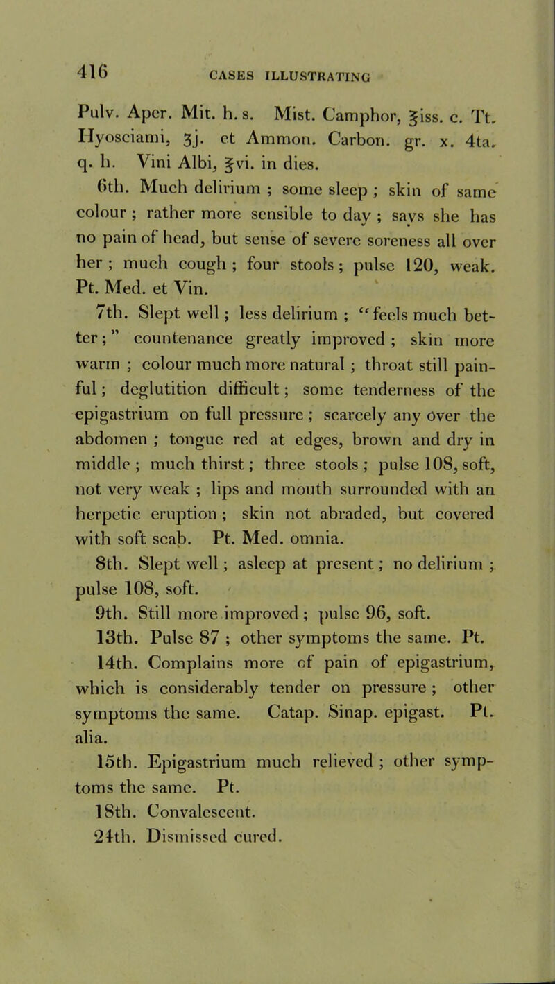 41G Pulv. Apcr. Mit. h. s. Mist. Camphor, giss. c. Tt. Hyosciami, 3j. et Ammon. Carbon, gr. x. 4ta. q. h. Vini Albi, §vi. in dies. bth. Much delirium ; some sleep ; skin of same colour ; rather more sensible to day ; says she has no pain of head, but sense of severe soreness all over her; much cough; four stools; pulse 120, weak. Pt. Med. et Vin. 7th. Slept well ; less delirium ; “ feels much bet- ter ; ” countenance greatly improved; skin more warm ; colour much more natural ; throat still pain- ful ; deglutition difficult; some tenderness of the epigastrium on full pressure; scarcely any over the abdomen ; tongue red at edges, brown and dry in middle; much thirst; three stools; pulse 108, soft, not very weak ; lips and mouth surrounded with an herpetic eruption ; skin not abraded, but covered with soft scab. Pt. Med. omnia. 8th. Slept well; asleep at present; no delirium ; pulse 108, soft. 9th. Still more improved ; pulse 96, soft. 13th. Pulse 87 ; other symptoms the same. Pt. 14th. Complains more of pain of epigastrium, which is considerably tender on pressure ; other symptoms the same. Catap. Sinap. epigast. Pi. alia. 15th. Epigastrium much relieved ; other symp- toms the same. Pt. 18th. Convalescent.