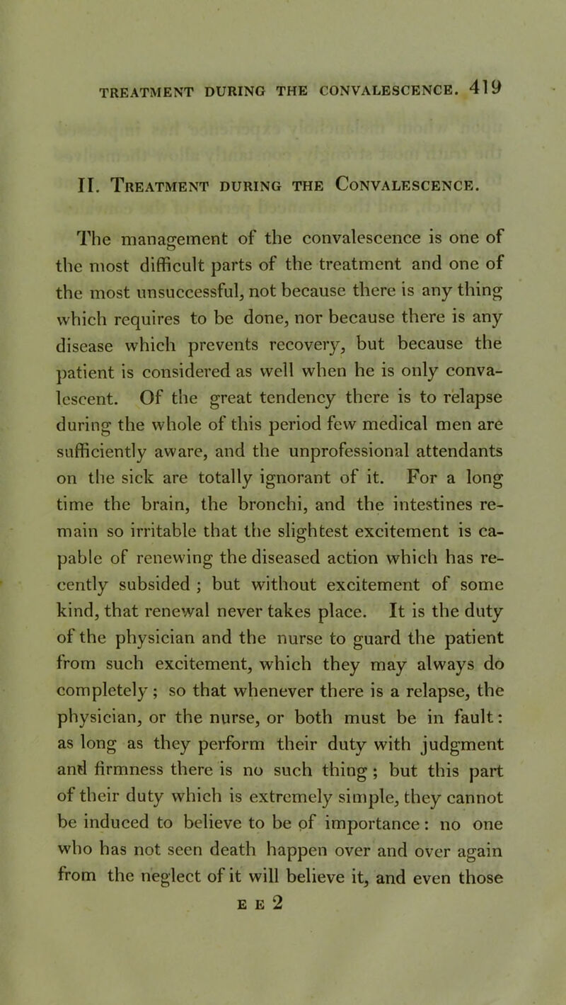 II. Treatment during the Convalescence. The management of the convalescence is one of the most difficult parts of the treatment and one of the most unsuccessful, not because there is any thing which requires to be done, nor because there is any disease which prevents recovery, but because the patient is considered as well when he is only conva- lescent. Of the great tendency there is to relapse during the whole of this period few medical men are sufficiently aware, and the unprofessional attendants on the sick are totally ignorant of it. For a long time the brain, the bronchi, and the intestines re- main so irritable that the slightest excitement is ca- pable of renewing the diseased action which has re- cently subsided ; but without excitement of some kind, that renewal never takes place. It is the duty of the physician and the nurse to guard the patient from such excitement, which they may always do completely; so that whenever there is a relapse, the physician, or the nurse, or both must be in fault: as long as they perform their duty with judgment and firmness there is no such thing ; but this part of their duty which is extremely simple, they cannot be induced to believe to be of importance: no one who has not seen death happen over and over again from the neglect of it will believe it, and even those e e 2