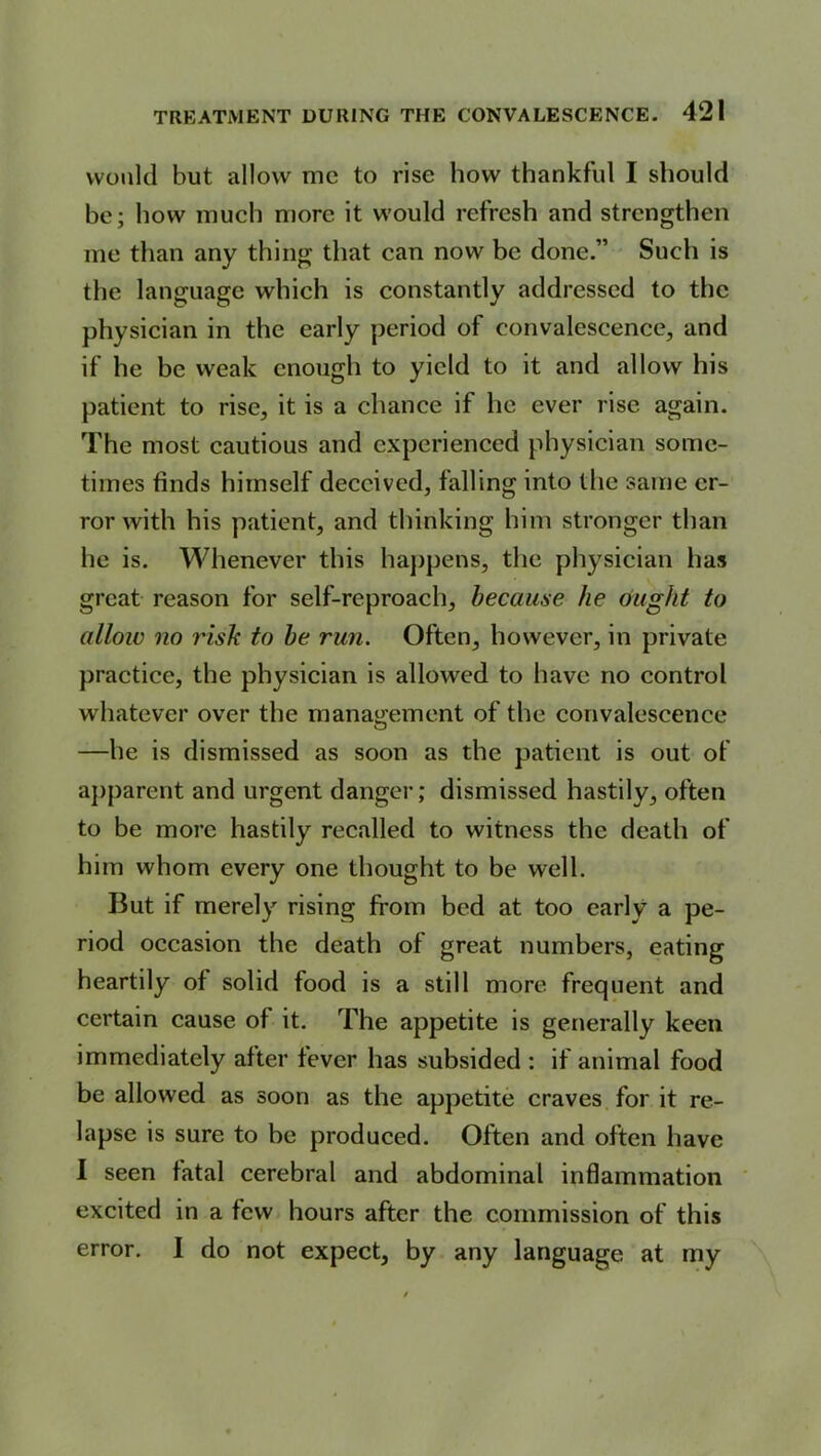 would but allow me to rise how thankful I should be; how much more it would refresh and strengthen me than any thing that can now be done.” Such is the language which is constantly addressed to the physician in the early period of convalescence, and if he be weak enough to yield to it and allow his patient to rise, it is a chance if he ever rise again. The most cautious and experienced physician some- times finds himself deceived, falling into the same er- ror with his patient, and thinking him stronger than he is. Whenever this happens, the physician has great reason for self-reproach, because he ought to allow no risk to be run. Often, however, in private practice, the physician is allowed to have no control whatever over the management of the convalescence —he is dismissed as soon as the patient is out of apparent and urgent danger; dismissed hastily, often to be more hastily recalled to witness the death of him whom every one thought to be well. But if merely rising from bed at too early a pe- riod occasion the death of great numbers, eating heartily of solid food is a still more frequent and certain cause of it. The appetite is generally keen immediately after fever has subsided : if animal food be allowed as soon as the appetite craves for it re- lapse is sure to be produced. Often and often have I seen fatal cerebral and abdominal inflammation excited in a few hours after the commission of this error. I do not expect, by any language at my