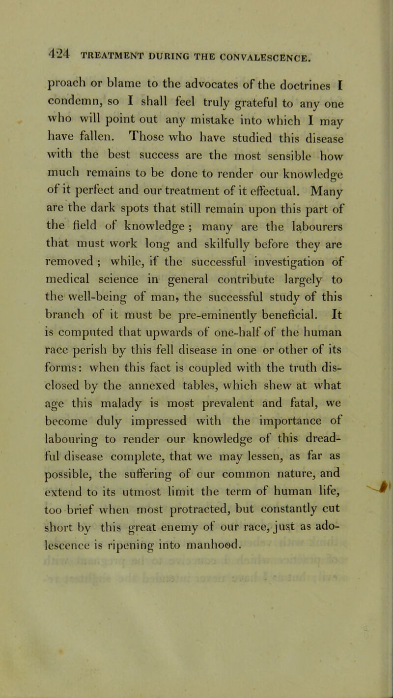 p roach or blame to the advocates of the doctrines [ condemn, so I shall feel truly grateful to any one who will point out any mistake into which I may have fallen. rI hose who have studied this disease with the best success are the most sensible how much remains to be done to render our knowledge of it perfect and our treatment of it effectual. Many arc the dark spots that still remain upon this part of the field of knowledge ; many are the labourers that must work long and skilfully before they are removed ; while, if the successful investigation of medical science in general contribute largely to the well-being of man, the successful study of this branch of it must be pre-eminently beneficial. It is computed that upwards of one-half of the human race perish by this fell disease in one or other of its forms: when this fact is coupled with the truth dis- closed by the annexed tables, which shew at what age this malady is most prevalent and fatal, we become duly impressed with the importance of labouring to render our knowledge of this dread- ful disease complete, that we may lessen, as far as possible, the suffering of our common nature, and extend to its utmost limit the term of human life, too brief when most protracted, but constantly cut short by this great enemy of our race, just as ado- lescence is ripening into manhood.