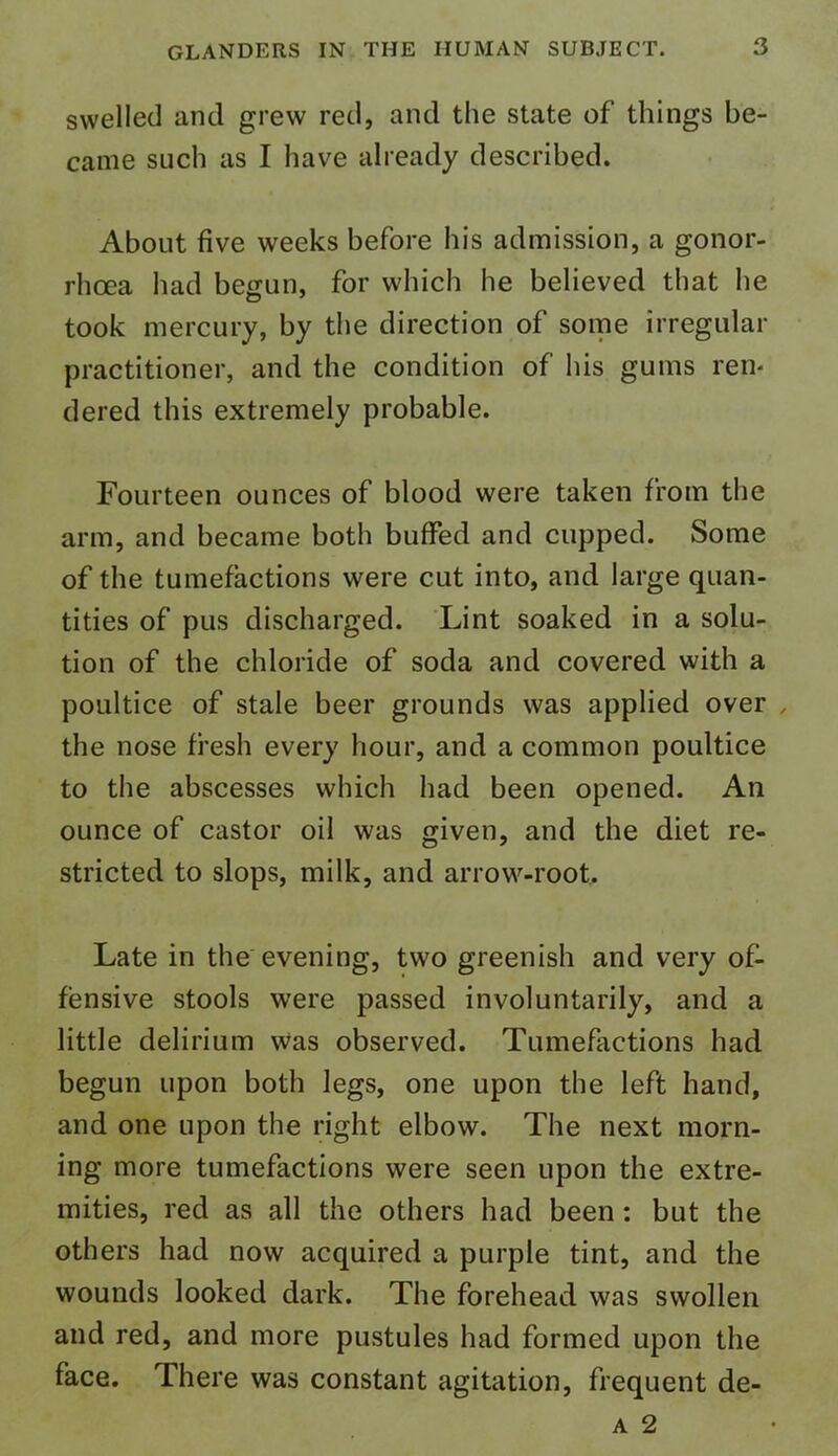 swelled and grew red, and the state of things be- came such as I have already described. About five weeks before his admission, a gonor- rhoea had begun, for which he believed that he took mercury, by the direction of some irregular practitioner, and the condition of his gums ren- dered this extremely probable. Fourteen ounces of blood were taken from the arm, and became both buffed and cupped. Some of the tumefactions were cut into, and large quan- tities of pus discharged. Lint soaked in a solu- tion of the chloride of soda and covered with a poultice of stale beer grounds was applied over , the nose fresh every hour, and a common poultice to the abscesses which had been opened. An ounce of castor oil was given, and the diet re- stricted to slops, milk, and arrow-root. Late in the evening, two greenish and very of- fensive stools were passed involuntarily, and a little delirium was observed. Tumefactions had begun upon both legs, one upon the left hand, and one upon the right elbow. The next morn- ing more tumefactions were seen upon the extre- mities, red as all the others had been : but the others had now acquired a purple tint, and the wounds looked dark. The forehead was swollen and red, and more pustules had formed upon the face. There was constant agitation, frequent de- a 2