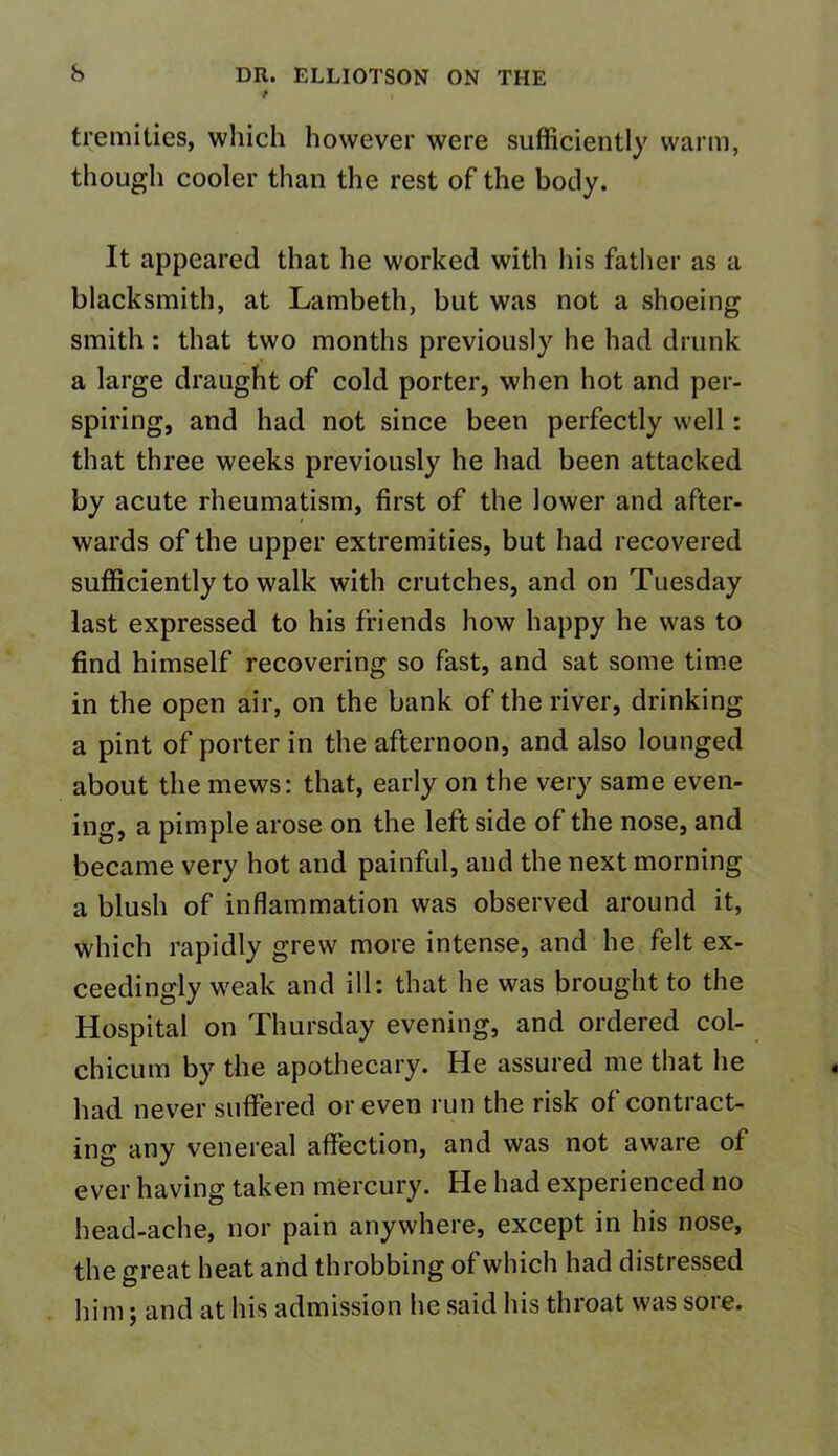 * tremities, which however were sufficiently warm, though cooler than the rest of the body. It appeared that he worked with his father as a blacksmith, at Lambeth, but was not a shoeing smith: that two months previously he had drunk a large draught of cold porter, when hot and per- spiring, and had not since been perfectly well: that three weeks previously he had been attacked by acute rheumatism, first of the lower and after- wards of the upper extremities, but had recovered sufficiently to walk with crutches, and on Tuesday last expressed to his friends how happy he was to find himself recovering so fast, and sat some time in the open air, on the bank of the river, drinking a pint of porter in the afternoon, and also lounged about the mews: that, early on the very same even- ing, a pimple arose on the leftside of the nose, and became very hot and painful, and the next morning a blush of inflammation was observed around it, which rapidly grew more intense, and he felt ex- ceedingly weak and ill: that he was brought to the Hospital on Thursday evening, and ordered col- chicum by the apothecary. He assured me that lie had never suffered or even run the risk of contract- ing any venereal affection, and was not aware of ever having taken mercury. He had experienced no head-ache, nor pain anywhere, except in his nose, the great heat and throbbing of which had distiessed him; and at his admission he said his throat was sore.