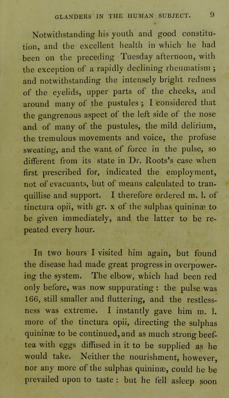 Notwithstanding his youth and good constitu- tion, and the excellent health in which he had been on the preceding Tuesday afternoon, with the exception of a rapidly declining rheumatism ; and notwithstanding the intensely bright redness of the eyelids, upper parts of the cheeks, and around many of the pustules j I considered that the gangrenous aspect of the left side of the nose and of many of the pustules, the mild delirium, the tremulous movements and voice, the profuse sweating, and the want of force in the pulse, so different from its state in Dr. Roots’s case when first prescribed for, indicated the employment, not of evacuants, but of means calculated to tran- quillise and support. I therefore ordered m. 1. of tinctura opii, with gr. x of the sulphas quininae to be given immediately, and the latter to be re- peated every hour. In two hours I visited him again, but found the disease had made great progress in overpower- ing the system. The elbow, which had been red only before, was now suppurating : the pulse was 166, still smaller and fluttering, and the restless- ness was extreme. I instantly gave him m. 1. more of the tinctura opii, directing the sulphas quininae to be continued, and as much strong beef- tea with eggs diffused in it to be supplied as he would take. Neither the nourishment, however, nor any more of the sulphas quininae, could he be prevailed upon to taste : but he fell asleep soon