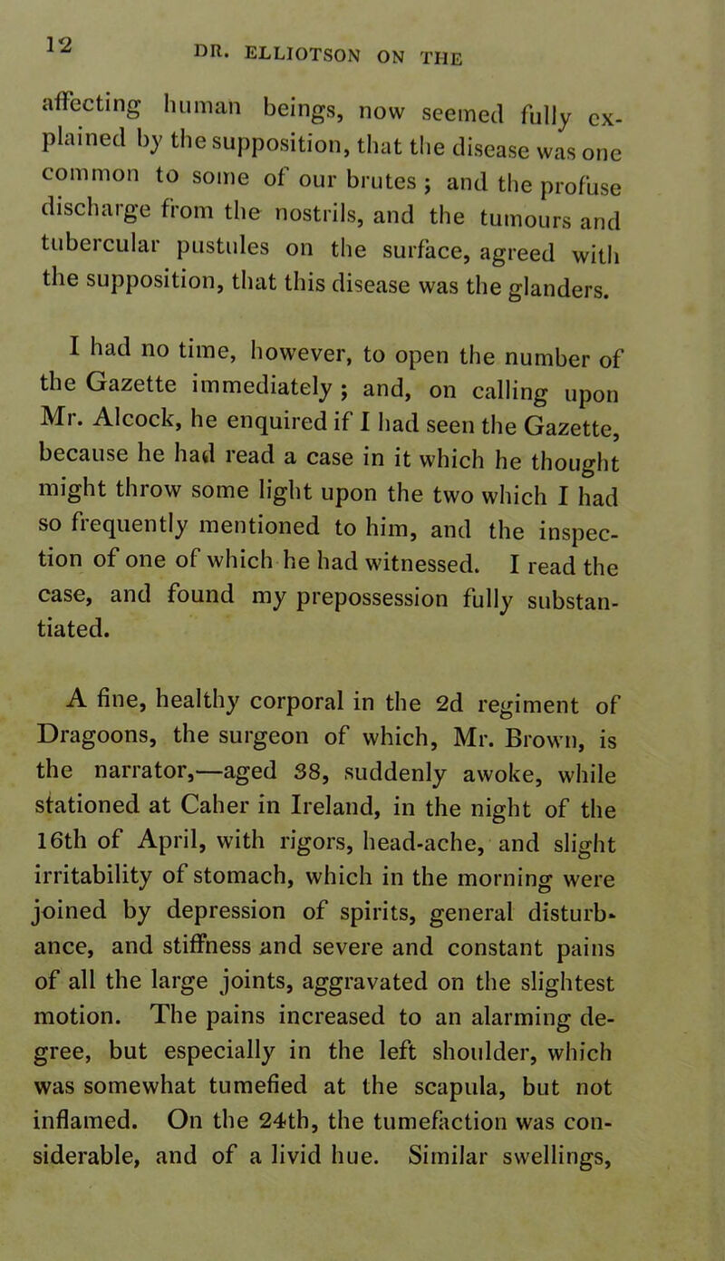 affecting human beings, now seemed fully ex- plained by the supposition, that the disease was one common to some of our brutes ; and the profuse discharge from the nostrils, and the tumours and tubercular pustules on the surface, agreed with the supposition, that this disease was the glanders. I had no time, however, to open the number of the Gazette immediately ; and, on calling upon Mr. Alcock, he enquired if I had seen the Gazette, because he had lead a case in it which he thought might throw some light upon the two which I had so frequently mentioned to him, and the inspec- tion of one of which he had witnessed. I read the case, and found my prepossession fully substan- tiated. A fine, healthy corporal in the 2d regiment of Dragoons, the surgeon of which, Mr. Brown, is the narrator,—aged 38, suddenly awoke, while stationed at Caher in Ireland, in the night of the 16th of April, with rigors, head-ache, and slight irritability of stomach, which in the morning were joined by depression of spirits, general disturb* ance, and stiffness and severe and constant pains of all the large joints, aggravated on the slightest motion. The pains increased to an alarming de- gree, but especially in the left shoulder, which was somewhat tumefied at the scapula, but not inflamed. On the 24th, the tumefaction was con- siderable, and of a livid hue. Similar swellings,