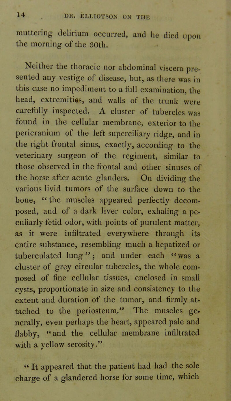 muttering delirium occurred, and he died upon the morning of the 30th. Neither the thoracic nor abdominal viscera pre- sented any vestige of disease, but, as there was in this case no impediment to a full examination, the head, extremities, and walls of the trunk were carefully inspected. A cluster of tubercles was found in the cellular membrane, exterior to the pericranium of the left superciliary ridge, and in the right frontal sinus, exactly, according to the veterinary surgeon of the regiment, similar to those observed in the frontal and other sinuses of the horse after acute glanders. On dividing the various livid tumors of the surface down to the bone, “ the muscles appeared perfectly decom- posed, and of a dark liver color, exhaling a pe- culiarly fetid odor, with points of purulent matter, as it were infiltrated everywhere through its entire substance, resembling much a hepatized or tuberculated lung”; and under each “was a cluster of grey circular tubercles, the whole com- posed of fine cellular tissues, enclosed in small cysts, proportionate in size and consistency to the extent and duration of the tumor, and firmly at- tached to the periosteum.” The muscles ge- nerally, even perhaps the heart, appeared pale and flabby, “and the cellular membrane infiltrated with a yellow serosity.” “ It appeared that the patient had had the sole charge of a glandered horse for some time, which