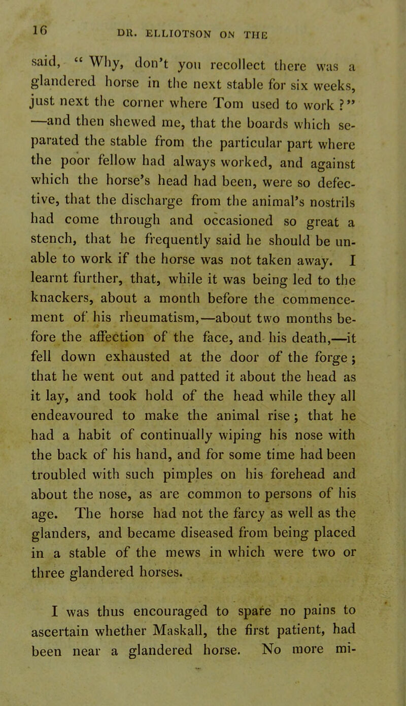said, “ Why, don’t you recollect there was a glandered horse in the next stable for six weeks, just next the corner where Pom used to work ? ” —and then shewed me, that the boards which se- parated the stable from the particular part where the poor fellow had always worked, and against which the horse’s head had been, were so defec- tive, that the discharge from the animal’s nostrils had come through and occasioned so great a stench, that he frequently said he should be un- able to work if the horse was not taken away. I learnt further, that, while it was being led to the knackers, about a month before the commence- ment of his rheumatism,—about two months be- fore the affection of the face, and his death,—it fell down exhausted at the door of the forge ; that he went out and patted it about the head as it lay, and took hold of the head while they all endeavoured to make the animal rise ; that he had a habit of continually wiping his nose with the back of his hand, and for some time had been troubled with such pimples on his forehead and about the nose, as are common to persons of his age. The horse had not the farcy as well as the glanders, and became diseased from being placed in a stable of the mews in which were two or three glandered horses. I was thus encouraged to spare no pains to ascertain whether Maskall, the first patient, had been near a glandered horse. No more mi-