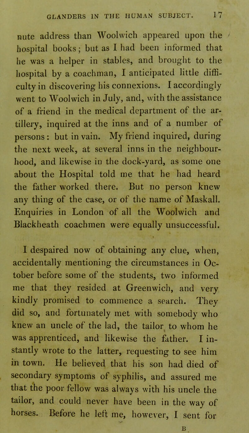 nute address than Woolwich appeared upon the hospital books; but as Iliad been informed that he was a helper in stables, and brought to the hospital by a coachman, I anticipated little diffi- culty in discovering his connexions. I accordingly went to Woolwich in July, and, with the assistance of a friend in the medical department of the ar- tillery, inquired at the inns and of a number of persons : but in vain. My friend inquired, during the next week, at several inns in the neighbour- hood, and likewise in the dock-yard, as some one about the Hospital told me that he had heard the father worked there. But no person knew any thing of the case, or of the name of Maskall. Enquiries in London of all the Woolwich and Blackheath coachmen were equally unsuccessful. I despaired now of obtaining any clue, when, accidentally mentioning the circumstances in Oc- tober before some of the students, two informed me that they resided at Greenwich, and very kindly promised to commence a search. They did so, and fortunately met with somebody who knew an uncle of the lad, the tailor to whom he was apprenticed, and likewise the father. I in- stantly wrote to the latter, requesting to see him in town. He believed that his son had died of secondary symptoms of syphilis, and assured me that the poor fellow was always with his uncle the tailor, and could never have been in the way of horses. Before he left me, however, I sent for B