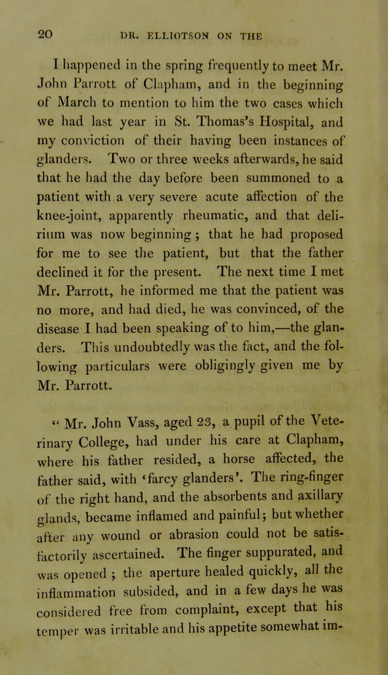 I happened in the spring frequently to meet Mr. John Parrott of Clapham, and in the beginning of March to mention to him the two cases which we had last year in St. Thomas’s Hospital, and my conviction of their having been instances of glanders. Two or three weeks afterwards, he said that he had the day before been summoned to a patient with a very severe acute affection of the knee-joint, apparently rheumatic, and that deli- rium was now beginning ; that he had proposed for me to see the patient, but that the father declined it for the present. The next time I met Mr. Parrott, he informed me that the patient was no more, and had died, he was convinced, of the disease I had been speaking of to him,—the glan- ders. This undoubtedly was the fact, and the fol- lowing particulars were obligingly given me by Mr. Parrott. “ Mr. John Vass, aged 23, a pupil of the Vete- rinary College, had under his care at Clapham, where his father resided, a horse affected, the father said, with ‘farcy glanders’. The ring-finger of the right hand, and the absorbents and axillary o-Jands became inflamed and painful; but whether after any wound or abrasion could not be satis- factorily ascertained. The finger suppurated, and was opened ; the aperture healed quickly, all the inflammation subsided, and in a few days he was considered free from complaint, except that his temper was irritable and his appetite somewhat im-