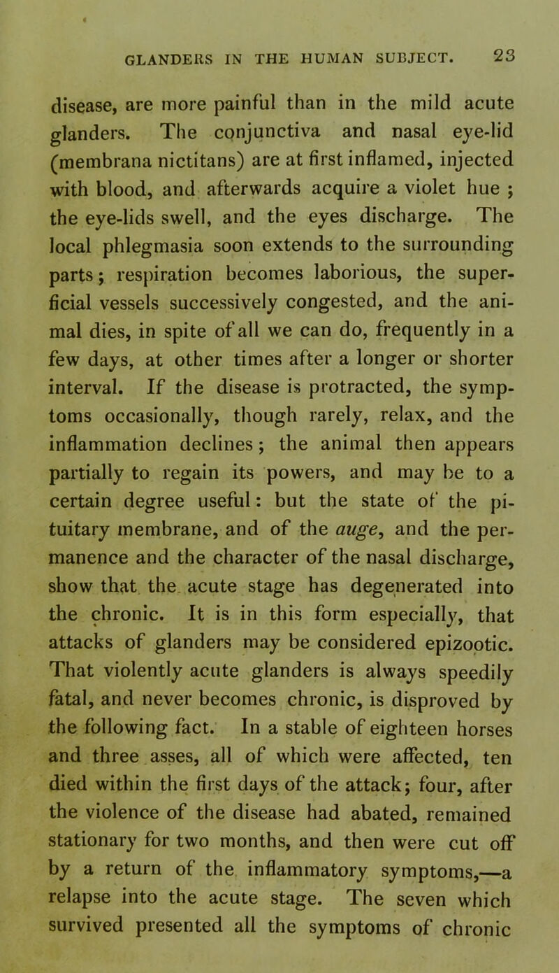 disease, are more painful than in the mild acute glanders. The conjunctiva and nasal eye-lid (membrana nictitans) are at first inflamed, injected with blood, and afterwards acquire a violet hue ; the eye-lids swell, and the eyes discharge. The local phlegmasia soon extends to the surrounding parts; respiration becomes laborious, the super- ficial vessels successively congested, and the ani- mal dies, in spite of all we can do, frequently in a few days, at other times after a longer or shorter interval. If the disease is protracted, the symp- toms occasionally, though rarely, relax, and the inflammation declines ; the animal then appears partially to regain its powers, and may be to a certain degree useful: but the state of the pi- tuitary membrane, and of the auge, and the per- manence and the character of the nasal discharge, show that the acute stage has degenerated into the chronic. It is in this form especially, that attacks of glanders may be considered epizootic. That violently acute glanders is always speedily fatal, and never becomes chronic, is disproved by the following fact. In a stable of eighteen horses and three asses, all of which were affected, ten died within the first days of the attack; four, after the violence of the disease had abated, remained stationary for two months, and then were cut off by a return of the inflammatory symptoms,—a relapse into the acute stage. The seven which survived presented all the symptoms of chronic
