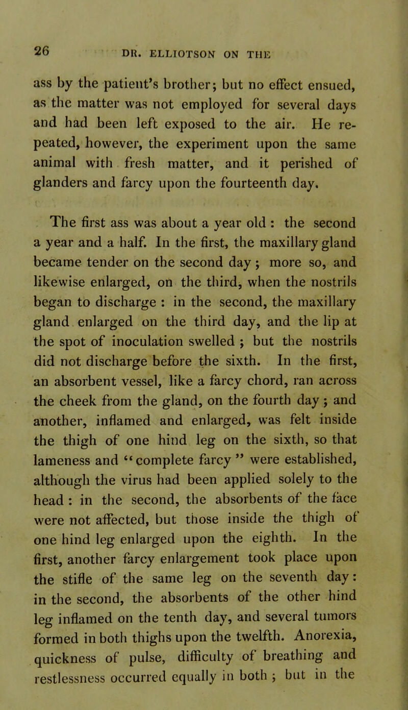 ass by the patient’s brother; but no effect ensued, as the matter was not employed for several days and had been left exposed to the air. He re- peated, however, the experiment upon the same animal with fresh matter, and it perished of glanders and farcy upon the fourteenth day. The first ass was about a year old : the second a year and a half. In the first, the maxillary gland became tender on the second day ; more so, and likewise enlarged, on the third, when the nostrils began to discharge : in the second, the maxillary gland enlarged on the third day, and the lip at the spot of inoculation swelled ; but the nostrils did not discharge before the sixth. In the first, an absorbent vessel, like a farcy chord, ran across the cheek from the gland, on the fourth day ; and another, inflamed and enlarged, was felt inside the thigh of one hind leg on the sixth, so that lameness and “complete farcy ” were established, although the virus had been applied solely to the head : in the second, the absorbents of the face were not affected, but those inside the thigh of one hind leg enlarged upon the eighth. In the first, another farcy enlargement took place upon the stifle of the same leg on the seventh day: in the second, the absorbents of the other hind leg inflamed on the tenth day, and several tumors formed in both thighs upon the twelfth. Anorexia, quickness of pulse, difficulty of breathing and restlessness occurred equally in both ; but in the