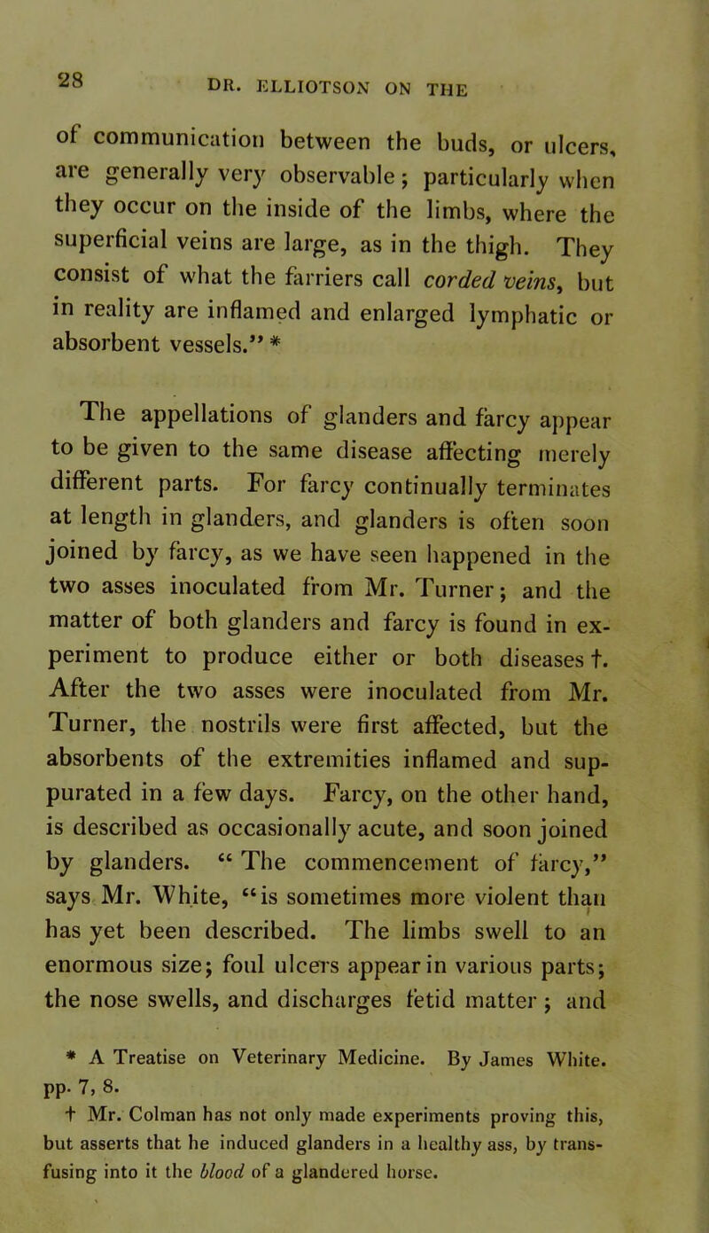 of communication between the buds, or ulcers, are generally very observable; particularly when they occur on the inside of the limbs, where the superficial veins are large, as in the thigh. They consist of what the farriers call corded veins, but in reality are inflamed and enlarged lymphatic or absorbent vessels.” * The appellations of glanders and farcy appear to be given to the same disease affecting merely different parts. For farcy continually terminates at length in glanders, and glanders is often soon joined by farcy, as we have seen happened in the two asses inoculated from Mr. Turner; and the matter of both glanders and farcy is found in ex- periment to produce either or both diseases!. After the two asses were inoculated from Mr. Turner, the nostrils were first affected, but the absorbents of the extremities inflamed and sup- purated in a few days. Farcy, on the other hand, is described as occasionally acute, and soon joined by glanders. “ The commencement of farcy,” says Mr. White, “is sometimes more violent than has yet been described. The limbs swell to an enormous size; foul ulcers appear in various parts; the nose swells, and discharges fetid matter; and * A Treatise on Veterinary Medicine. By James White, pp. 7, 8. t Mr. Colman has not only made experiments proving this, but asserts that he induced glanders in a healthy ass, by trans- fusing into it the blood of a glandered horse.