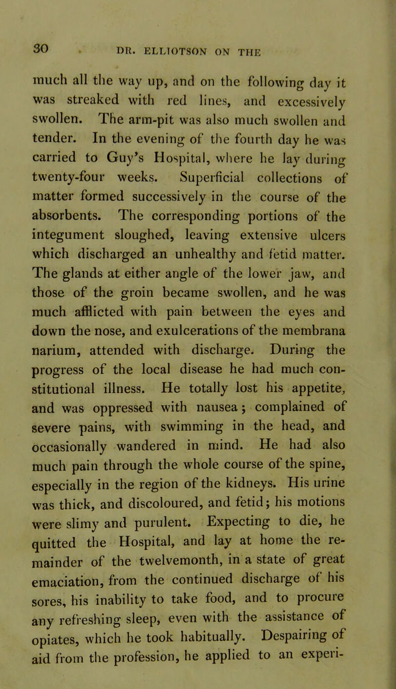 much all the way up, and on the following day it was streaked with red lines, and excessively swollen. The arm-pit was also much swollen and tender. In the evening of the fourth day he was carried to Guy’s Hospital, where he lay during twenty-four weeks. Superficial collections of matter formed successively in the course of the absorbents. The corresponding portions of the integument sloughed, leaving extensive ulcers which discharged an unhealthy and fetid matter. The glands at either angle of the lower jaw, and those of the groin became swollen, and he was much afflicted with pain between the eyes and down the nose, and exulcerations of the membrana narium, attended with discharge. During the progress of the local disease he had much con- stitutional illness. He totally lost his appetite, and was oppressed with nausea; complained of severe pains, with swimming in the head, and occasionally wandered in mind. He had also much pain through the whole course of the spine, especially in the region of the kidneys. His urine was thick, and discoloured, and fetid; his motions were slimy and purulent. Expecting to die, he quitted the Hospital, and lay at home the re- mainder of the twelvemonth, in a state of great emaciation, from the continued discharge of his sores, his inability to take food, and to procure any refreshing sleep, even with the assistance of opiates, which he took habitually. Despairing of aid from the profession, he applied to an experi-