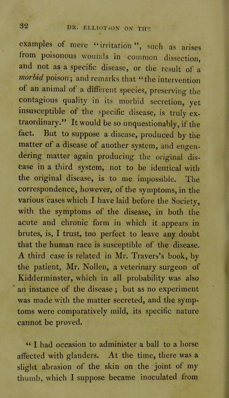 examples of mere “irritation”, such as arises from poisonous wounds in common dissection, and not as a specific disease, or the result of a morbid poison; and remarks that “the intervention of an animal of a different species, preserving the contagious quality in its morbid secretion, yet insusceptible of the specific disease, is truly ex- traordinary.” It would be so unquestionably, if the fact. But to suppose a disease, produced by the matter of a disease of another system, and engen- dering matter again producing the original dis- ease in a third system, not to be identical with the original disease, is to me impossible. The correspondence, however, of the symptoms, in the various cases which I have laid before the Society, with the symptoms of the disease, in both the acute and chronic form in which it appears in brutes, is, I trust, too perfect to leave any doubt that the human race is susceptible of the disease. A third case is related in Mr. Travers’s book, by the patient, Mr. Nollen, a veterinary surgeon of Kidderminster, which in all probability was also an instance of the disease ; but as no experiment was made with the matter secreted, and the symp- toms were comparatively mild, its specific nature cannot be proved. « I had occasion to administer a ball to a horse affected with glanders. At the time, there was a slight abrasion of the skin on the joint of my thumb, which I suppose became inoculated from