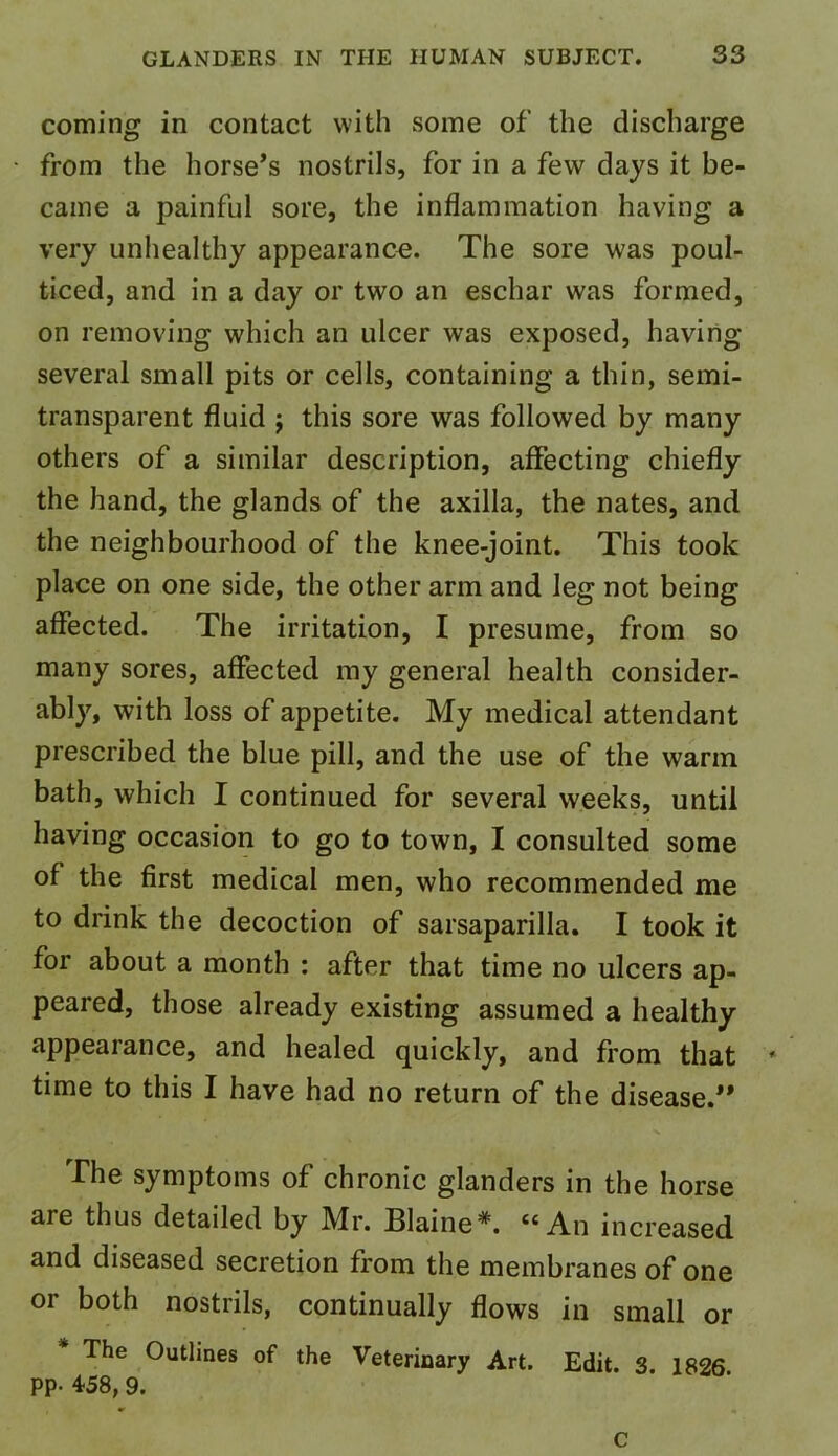 coming in contact with some of the discharge from the horse’s nostrils, for in a few days it be- came a painful sore, the inflammation having a very unhealthy appearance. The sore was poul- ticed, and in a day or two an eschar was formed, on removing which an ulcer was exposed, having- several small pits or cells, containing a thin, semi- transparent fluid j this sore was followed by many others of a similar description, affecting chiefly the hand, the glands of the axilla, the nates, and the neighbourhood of the knee-joint. This took place on one side, the other arm and leg not being affected. The irritation, I presume, from so many sores, affected my general health consider- ably, with loss of appetite. My medical attendant prescribed the blue pill, and the use of the warm bath, which I continued for several weeks, until having occasion to go to town, I consulted some of the first medical men, who recommended me to drink the decoction of sarsaparilla. I took it for about a month : after that time no ulcers ap- peared, those already existing assumed a healthy appearance, and healed quickly, and from that time to this I have had no return of the disease.” The symptoms of chronic glanders in the horse are thus detailed by Mr. Blaine*. “An increased and diseased secretion from the membranes of one or both nostrils, continually flows in small or The Outlines of the Veterinary Art. Edit. 3. 1826 PP- 458, 9.