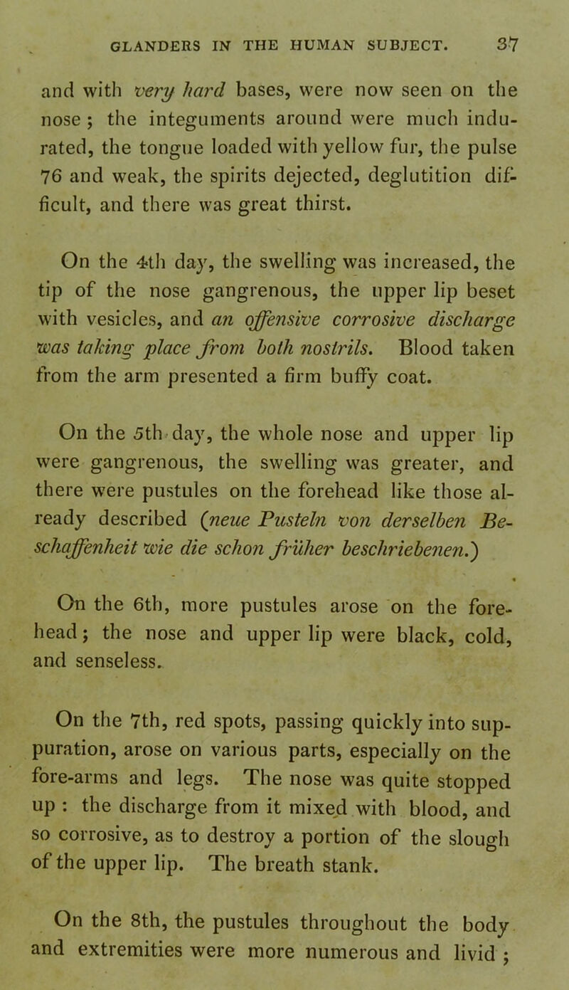 and with very hard bases, were now seen on the nose ; the integuments around were much indu- rated, the tongue loaded with yellow fur, the pulse 76 and weak, the spirits dejected, deglutition dif- ficult, and there was great thirst. On the 4>th day, the swelling was increased, the tip of the nose gangrenous, the upper lip beset with vesicles, and an offensive corrosive discharge was taking place from both nostrils. Blood taken from the arm presented a firm buffy coat. On the 5th day, the whole nose and upper lip were gangrenous, the swelling was greater, and there were pustules on the forehead like those al- ready described (neae Pusteln von derselben Be- schaffenheit wie die sclion fruher beschriebenen.') On the 6th, more pustules arose on the fore- head ; the nose and upper lip were black, cold, and senseless. On the 7th, red spots, passing quickly into sup- puration, arose on various parts, especially on the fore-arms and legs. The nose was quite stopped up : the discharge from it mixed with blood, and so corrosive, as to destroy a portion of the slough of the upper lip. The breath stank. On the 8th, the pustules throughout the body and extremities were more numerous and livid ;