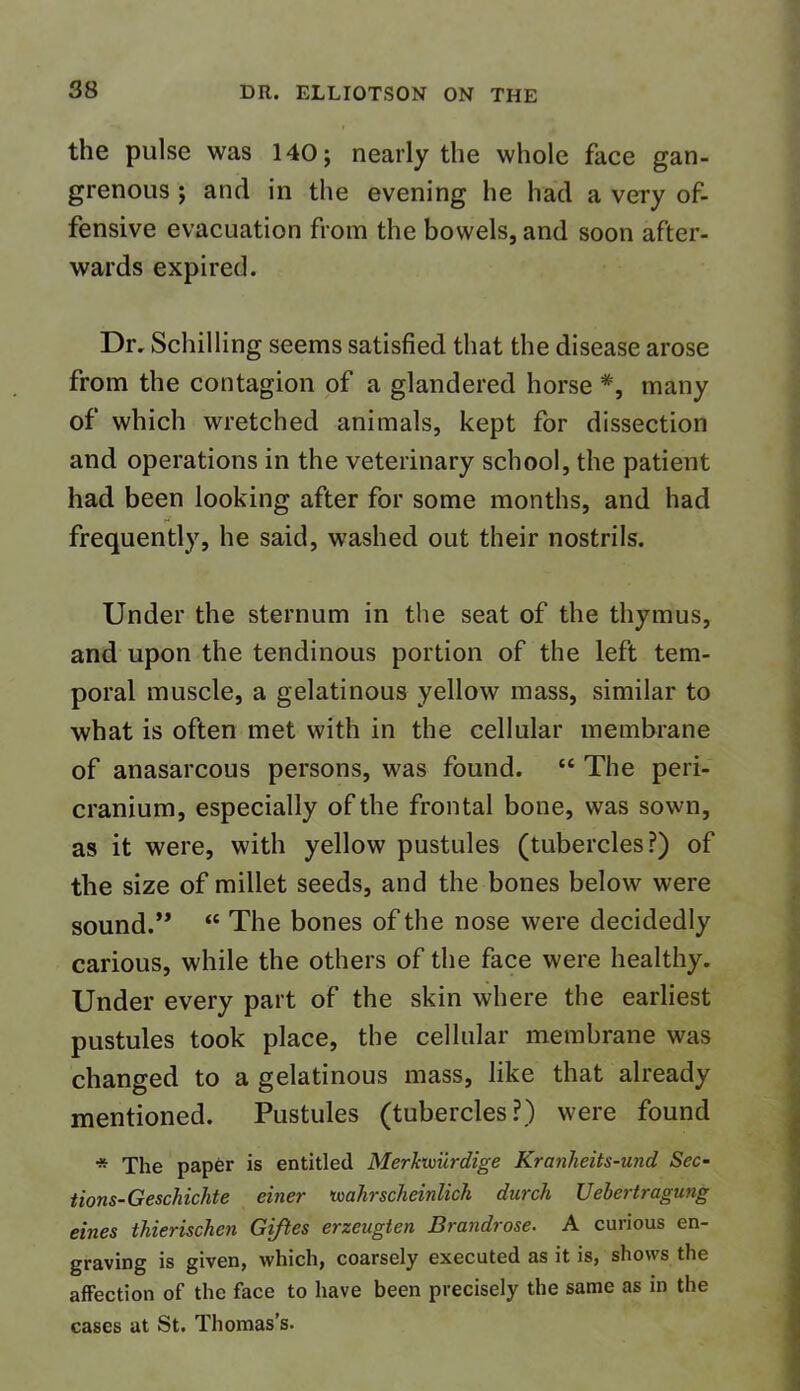 the pulse was 140; nearly the whole face gan- grenous ; and in the evening he had a very of- fensive evacuation from the bowels, and soon after- wards expired. Dr. Schilling seems satisfied that the disease arose from the contagion of a glandered horse *, many of which wretched animals, kept for dissection and operations in the veterinary school, the patient had been looking after for some months, and had frequently, he said, washed out their nostrils. Under the sternum in the seat of the thymus, and upon the tendinous portion of the left tem- poral muscle, a gelatinous yellow mass, similar to what is often met with in the cellular membrane of anasarcous persons, was found. “ The peri- cranium, especially of the frontal bone, was sown, as it were, with yellow pustules (tubercles?) of the size of millet seeds, and the bones below were sound.” “ The bones of the nose were decidedly carious, while the others of the face were healthy. Under every part of the skin where the earliest pustules took place, the cellular membrane was changed to a gelatinous mass, like that already mentioned. Pustules (tubercles?) were found * The paper is entitled Merkwiirdige Kranheits-und Sec- tions-Geschichte einer tvahrscheinlich durch Uebertragung eines thierischcn Giftes erzeugten Brandrose. A curious en- graving is given, which, coarsely executed as it is, shows the affection of the face to have been precisely the same as in the cases at St. Thomas’s.