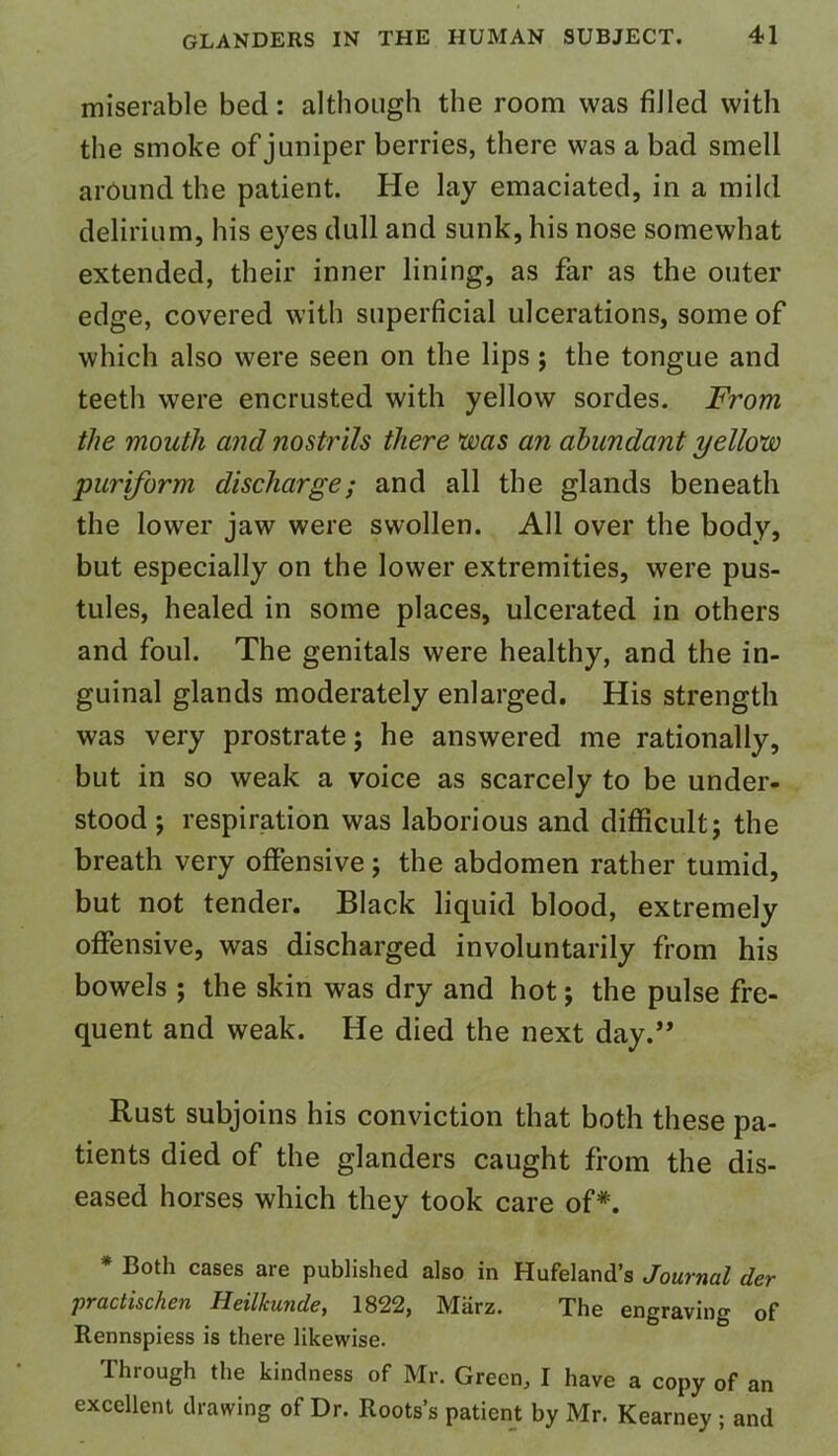 miserable bed: although the room was filled with the smoke of juniper berries, there was a bad smell around the patient. He lay emaciated, in a mild delirium, his eyes dull and sunk, his nose somewhat extended, their inner lining, as far as the outer edge, covered with superficial ulcerations, some of which also were seen on the lips; the tongue and teeth were encrusted with yellow sordes. From the mouth and nostrils there was an abundant yellow puriform discharge; and all the glands beneath the lower jaw were swollen. All over the body, but especially on the lower extremities, were pus- tules, healed in some places, ulcerated in others and foul. The genitals were healthy, and the in- guinal glands moderately enlarged. His strength was very prostrate; he answered me rationally, but in so weak a voice as scarcely to be under- stood ; respiration was laborious and difficult; the breath very offensive; the abdomen rather tumid, but not tender. Black liquid blood, extremely offensive, was discharged involuntarily from his bowels ; the skin was dry and hot; the pulse fre- quent and weak. He died the next day.” Rust subjoins his conviction that both these pa- tients died of the glanders caught from the dis- eased horses which they took care of*. * Both cases are published also in Hufeland’s Journal der practischen Heilkunde, 1822, Marz. The engraving of Rennspiess is there likewise. Through the kindness of Mr. Green, I have a copy of an excellent drawing of Dr. Roots’s patient by Mr. Kearney ; and