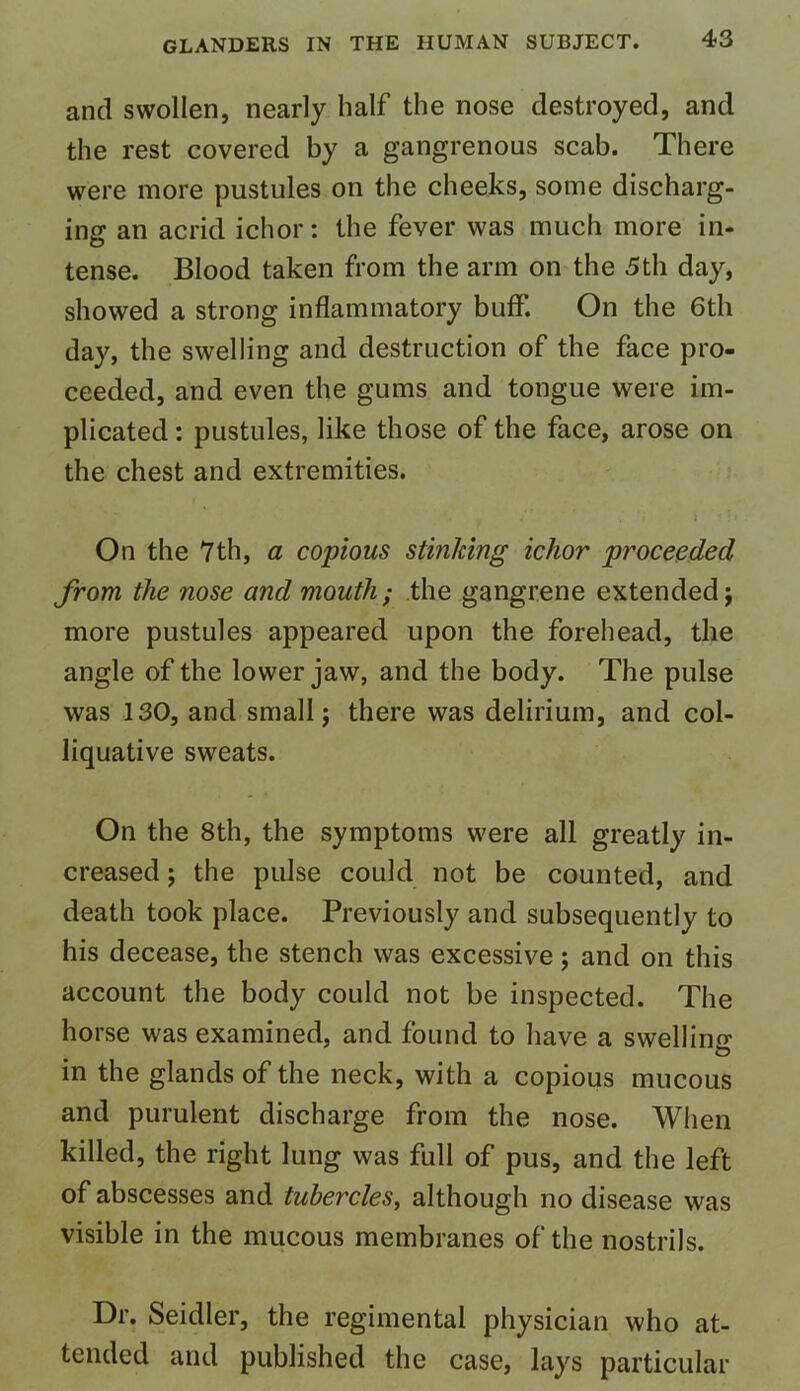 and swollen, nearly half the nose destroyed, and the rest covered by a gangrenous scab. There were more pustules on the cheeks, some discharg- ing an acrid ichor: the fever was much more in- tense. Blood taken from the arm on the 5th day, showed a strong inflammatory buff. On the 6th day, the swelling and destruction of the face pro- ceeded, and even the gums and tongue were im- plicated : pustules, like those of the face, arose on the chest and extremities. / . 'i t i \> On the 7th, a copious stinking ichor proceeded from the nose and mouth; the gangrene extended; more pustules appeared upon the forehead, the angle of the lower jaw, and the body. The pulse was 130, and small; there was delirium, and col- liquative sweats. On the 8th, the symptoms were all greatly in- creased ; the pulse could not be counted, and death took place. Previously and subsequently to his decease, the stench was excessive; and on this account the body could not be inspected. The horse was examined, and found to have a swelling in the glands of the neck, with a copious mucous and purulent discharge from the nose. When killed, the right lung was full of pus, and the left of abscesses and tubercles, although no disease was visible in the mucous membranes of the nostrils. Dr. Seidler, the regimental physician who at- tended and published the case, lays particular