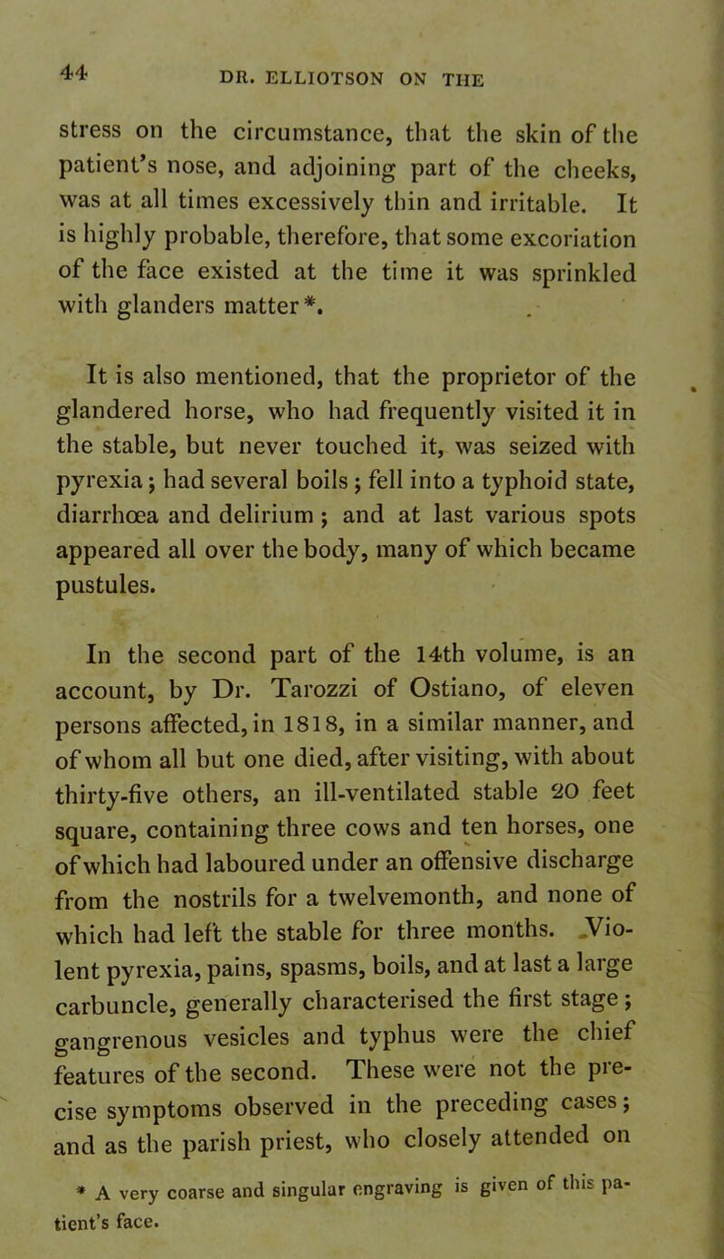 stress on the circumstance, that the skin of the patient’s nose, and adjoining part of the cheeks, was at all times excessively thin and irritable. It is highly probable, therefore, that some excoriation of the face existed at the time it was sprinkled with glanders matter *. It is also mentioned, that the proprietor of the glandered horse, who had frequently visited it in the stable, but never touched it, was seized with pyrexia; had several boils ; fell into a typhoid state, diarrhoea and delirium ; and at last various spots appeared all over the body, many of which became pustules. In the second part of the 14th volume, is an account, by Dr. Tarozzi of Ostiano, of eleven persons affected, in 1818, in a similar manner, and of whom all but one died, after visiting, with about thirty-five others, an ill-ventilated stable 20 feet square, containing three cows and ten horses, one of which had laboured under an offensive discharge from the nostrils for a twelvemonth, and none of which had left the stable for three months. .Vio- lent pyrexia, pains, spasms, boils, and at last a large carbuncle, generally characterised the first stage; gangrenous vesicles and typhus weie the chief features of the second. These were not the pre- cise symptoms observed in the preceding cases; and as the parish priest, who closely attended on * A very coarse and singular engraving is given of tins pa- tient’s face.