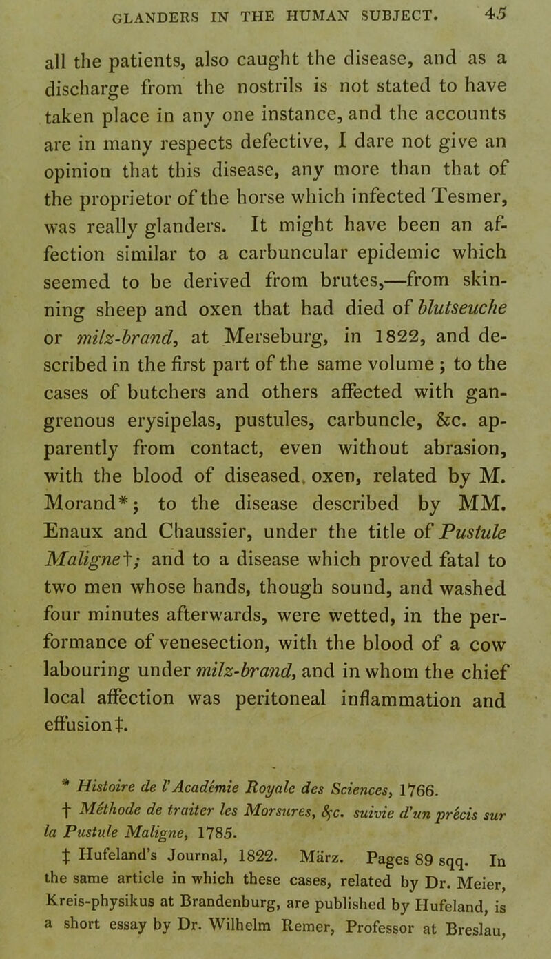 all the patients, also caught the disease, and as a discharge from the nostrils is not stated to have taken place in any one instance, and the accounts are in many respects defective, I dare not give an opinion that this disease, any more than that of the proprietor of the horse which infected Tesmer, was really glanders. It might have been an af- fection similar to a carbuncular epidemic which seemed to be derived from brutes,—from skin- ning sheep and oxen that had died of blutseuche or milz-brand, at Merseburg, in 1822, and de- scribed in the first part of the same volume ; to the cases of butchers and others affected with gan- grenous erysipelas, pustules, carbuncle, &c. ap- parently from contact, even without abrasion, with the blood of diseased, oxen, related by M. Morand*; to the disease described by MM. Enaux and Chaussier, under the title of Pustule Maligned; and to a disease which proved fatal to two men whose hands, though sound, and washed four minutes afterwards, were wetted, in the per- formance of venesection, with the blood of a cow labouring under milz-brand, and in whom the chief local affection was peritoneal inflammation and effusion t. * Histoire de lAcadcmie Royale des Sciences, 1766. t Methode de traiter les Morsures, fyc. suivie d’un precis sur la Pustule Maligne, 1785. t Hufeland’s Journal, 1822. Miirz. Pages 89 sqq. In the same article in which these cases, related by Dr. Meier, Kreis-physikus at Brandenburg, are published by Hufeland, is a short essay by Dr. Wilhelm Remer, Professor at Breslau,
